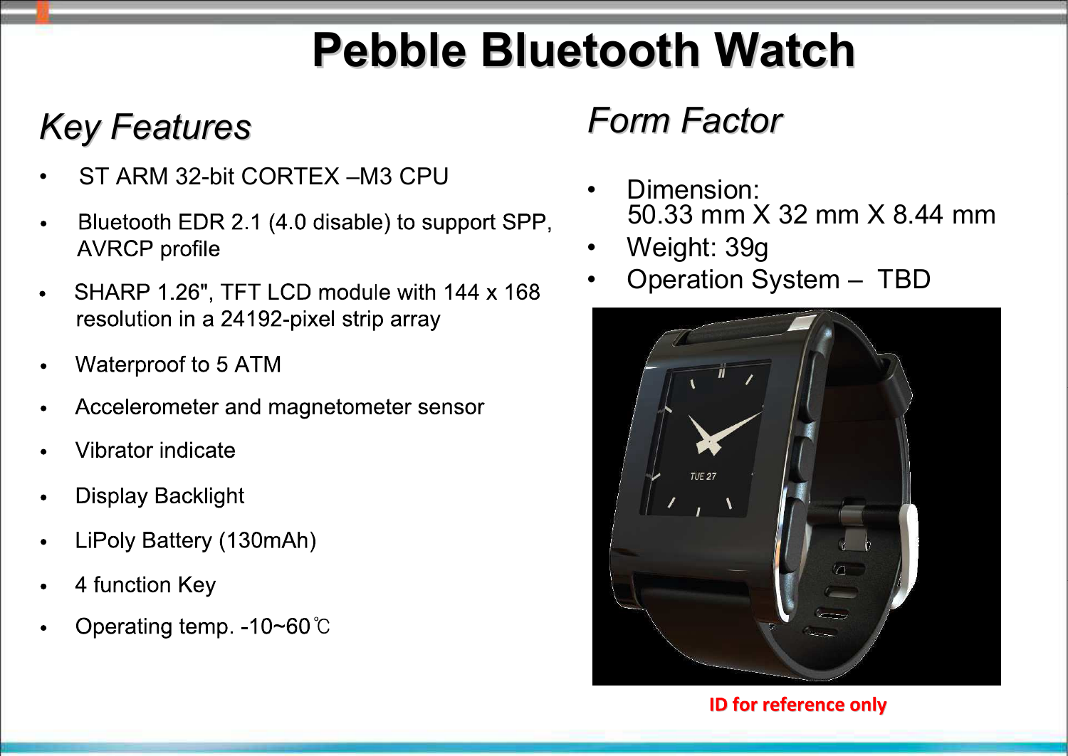 Pebble Bluetooth WatchPebble Bluetooth WatchKey FeaturesKey Features• ST ARM 32-bit CORTEX –M3 CPU• Panasonic PAN1316 Bluetooth EDR 2.1 (4.0 disable) module support SPP, AVRCP profile; The maximum power consumption is less than 15 mA and the average powerconsumption is about 1 uA• SHARP 1.26’,TFT LCD module with 144 168 resolution in a 24192-pixel stripe array• Waterproof to 5 ATM• Accelerometer and magnetometer sensor• Vibrator indicate• Display Backlight • LiPoly Battery (120mAh)• 4 function Key Form FactorForm Factor• Dimension: 50.33 mm X 32 mm X 8.44 mm• Weight: 39g• Operation System – TBD