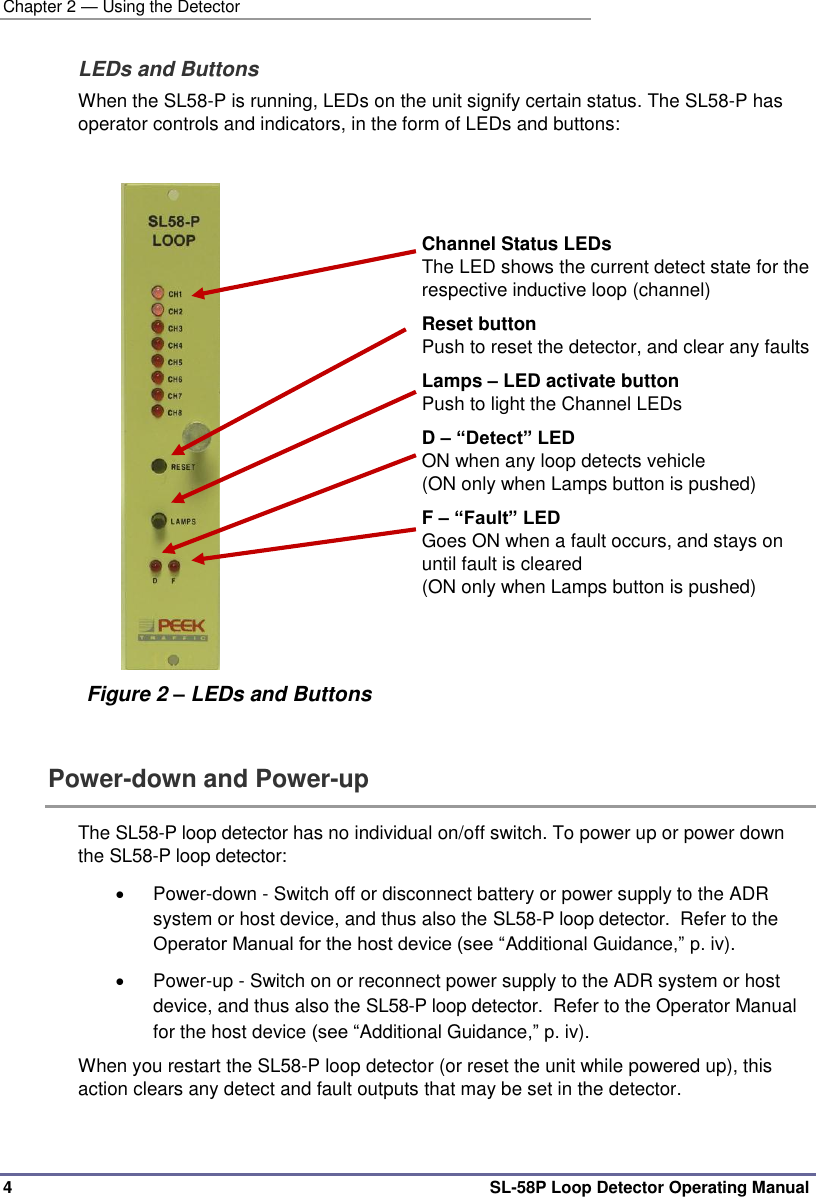 Chapter 2 — Using the Detector 4  SL-58P Loop Detector Operating Manual LEDs and Buttons  When the SL58-P is running, LEDs on the unit signify certain status. The SL58-P has operator controls and indicators, in the form of LEDs and buttons:              Figure 2 – LEDs and Buttons     Channel Status LEDs The LED shows the current detect state for the respective inductive loop (channel)   Reset button Push to reset the detector, and clear any faults Lamps – LED activate button  Push to light the Channel LEDs D – “Detect” LED ON when any loop detects vehicle  (ON only when Lamps button is pushed) F – “Fault” LED Goes ON when a fault occurs, and stays on until fault is cleared (ON only when Lamps button is pushed)  Power-down and Power-up  The SL58-P loop detector has no individual on/off switch. To power up or power down the SL58-P loop detector:   Power-down - Switch off or disconnect battery or power supply to the ADR system or host device, and thus also the SL58-P loop detector.  Refer to the Operator Manual for the host device (see “Additional Guidance,” p. iv).   Power-up - Switch on or reconnect power supply to the ADR system or host device, and thus also the SL58-P loop detector.  Refer to the Operator Manual for the host device (see “Additional Guidance,” p. iv). When you restart the SL58-P loop detector (or reset the unit while powered up), this action clears any detect and fault outputs that may be set in the detector.   