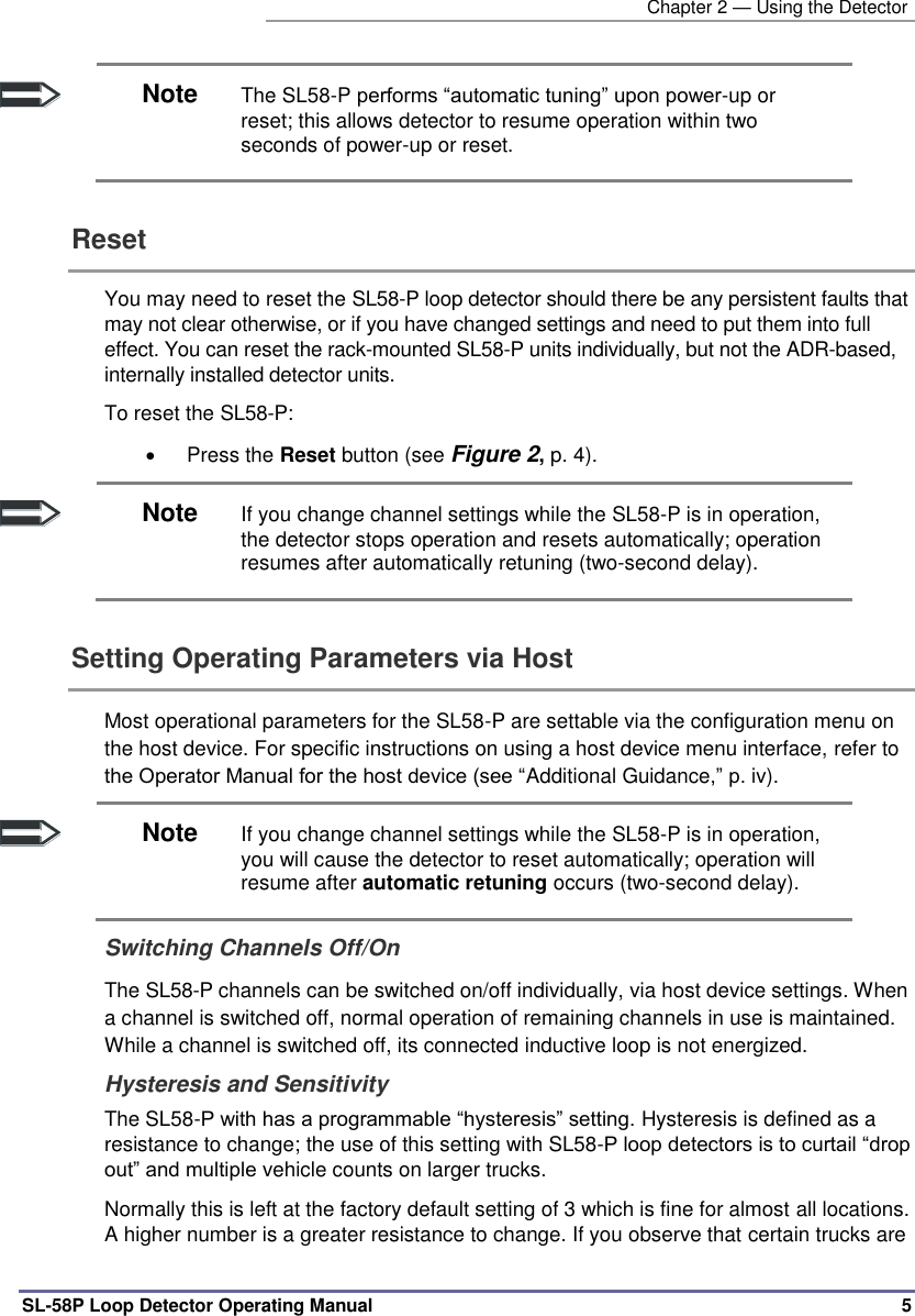   Chapter 2 — Using the Detector SL-58P Loop Detector Operating Manual   5  Note The SL58-P performs “automatic tuning” upon power-up or reset; this allows detector to resume operation within two seconds of power-up or reset. Reset  You may need to reset the SL58-P loop detector should there be any persistent faults that may not clear otherwise, or if you have changed settings and need to put them into full effect. You can reset the rack-mounted SL58-P units individually, but not the ADR-based, internally installed detector units. To reset the SL58-P:   Press the Reset button (see Figure 2, p. 4).  Note If you change channel settings while the SL58-P is in operation, the detector stops operation and resets automatically; operation resumes after automatically retuning (two-second delay). Setting Operating Parameters via Host  Most operational parameters for the SL58-P are settable via the configuration menu on the host device. For specific instructions on using a host device menu interface, refer to the Operator Manual for the host device (see “Additional Guidance,” p. iv).   Note If you change channel settings while the SL58-P is in operation, you will cause the detector to reset automatically; operation will resume after automatic retuning occurs (two-second delay). Switching Channels Off/On  The SL58-P channels can be switched on/off individually, via host device settings. When a channel is switched off, normal operation of remaining channels in use is maintained.  While a channel is switched off, its connected inductive loop is not energized.  Hysteresis and Sensitivity The SL58-P with has a programmable “hysteresis” setting. Hysteresis is defined as a resistance to change; the use of this setting with SL58-P loop detectors is to curtail “drop out” and multiple vehicle counts on larger trucks. Normally this is left at the factory default setting of 3 which is fine for almost all locations. A higher number is a greater resistance to change. If you observe that certain trucks are 