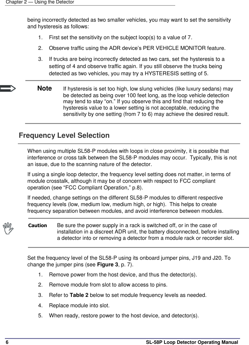 Chapter 2 — Using the Detector 6  SL-58P Loop Detector Operating Manual being incorrectly detected as two smaller vehicles, you may want to set the sensitivity and hysteresis as follows:  1.  First set the sensitivity on the subject loop(s) to a value of 7.  2.  Observe traffic using the ADR device’s PER VEHICLE MONITOR feature.  3. If trucks are being incorrectly detected as two cars, set the hysteresis to a setting of 4 and observe traffic again. If you still observe the trucks being detected as two vehicles, you may try a HYSTERESIS setting of 5.   Note If hysteresis is set too high, low slung vehicles (like luxury sedans) may be detected as being over 100 feet long, as the loop vehicle detection may tend to stay “on.” If you observe this and find that reducing the hysteresis value to a lower setting is not acceptable, reducing the sensitivity by one setting (from 7 to 6) may achieve the desired result. Frequency Level Selection When using multiple SL58-P modules with loops in close proximity, it is possible that interference or cross talk between the SL58-P modules may occur.  Typically, this is not an issue, due to the scanning nature of the detector.  If using a single loop detector, the frequency level setting does not matter, in terms of module crosstalk, although it may be of concern with respect to FCC compliant operation (see “FCC Compliant Operation,” p.8). If needed, change settings on the different SL58-P modules to different respective frequency levels (low, medium low, medium high, or high).  This helps to create frequency separation between modules, and avoid interference between modules.  Caution  Be sure the power supply in a rack is switched off, or in the case of installation in a discreet ADR unit, the battery disconnected, before installing a detector into or removing a detector from a module rack or recorder slot.  Set the frequency level of the SL58-P using its onboard jumper pins, J19 and J20. To change the jumper pins (see Figure 3, p. 7). 1.  Remove power from the host device, and thus the detector(s).  2.  Remove module from slot to allow access to pins. 3.  Refer to Table 2 below to set module frequency levels as needed. 4.  Replace module into slot. 5.  When ready, restore power to the host device, and detector(s). 