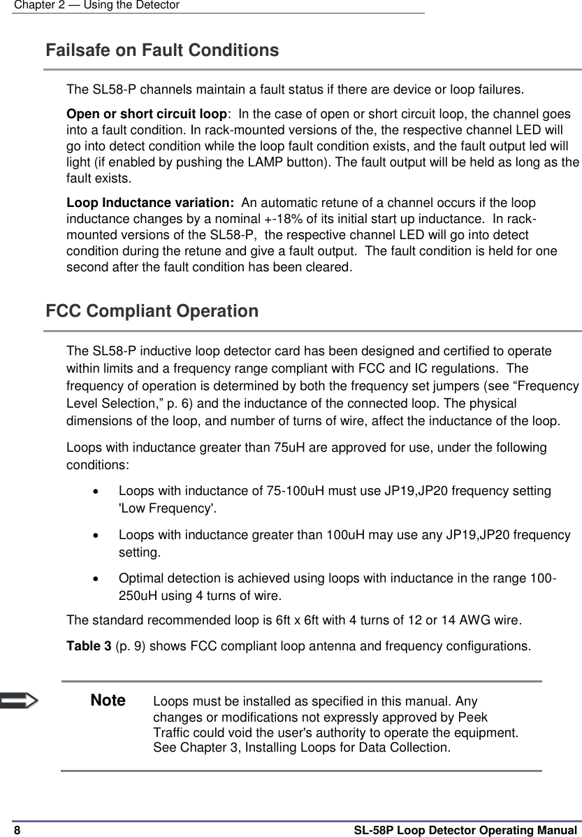 Chapter 2 — Using the Detector 8  SL-58P Loop Detector Operating Manual Failsafe on Fault Conditions  The SL58-P channels maintain a fault status if there are device or loop failures.  Open or short circuit loop:  In the case of open or short circuit loop, the channel goes into a fault condition. In rack-mounted versions of the, the respective channel LED will go into detect condition while the loop fault condition exists, and the fault output led will light (if enabled by pushing the LAMP button). The fault output will be held as long as the fault exists. Loop Inductance variation:  An automatic retune of a channel occurs if the loop inductance changes by a nominal +-18% of its initial start up inductance.  In rack-mounted versions of the SL58-P,  the respective channel LED will go into detect condition during the retune and give a fault output.  The fault condition is held for one second after the fault condition has been cleared. FCC Compliant Operation  The SL58-P inductive loop detector card has been designed and certified to operate within limits and a frequency range compliant with FCC and IC regulations.  The frequency of operation is determined by both the frequency set jumpers (see “Frequency Level Selection,” p. 6) and the inductance of the connected loop. The physical dimensions of the loop, and number of turns of wire, affect the inductance of the loop. Loops with inductance greater than 75uH are approved for use, under the following conditions:   Loops with inductance of 75-100uH must use JP19,JP20 frequency setting &apos;Low Frequency&apos;.   Loops with inductance greater than 100uH may use any JP19,JP20 frequency setting.   Optimal detection is achieved using loops with inductance in the range 100-250uH using 4 turns of wire. The standard recommended loop is 6ft x 6ft with 4 turns of 12 or 14 AWG wire. Table 3 (p. 9) shows FCC compliant loop antenna and frequency configurations.   Note Loops must be installed as specified in this manual. Any changes or modifications not expressly approved by Peek Traffic could void the user&apos;s authority to operate the equipment. See Chapter 3, Installing Loops for Data Collection.  