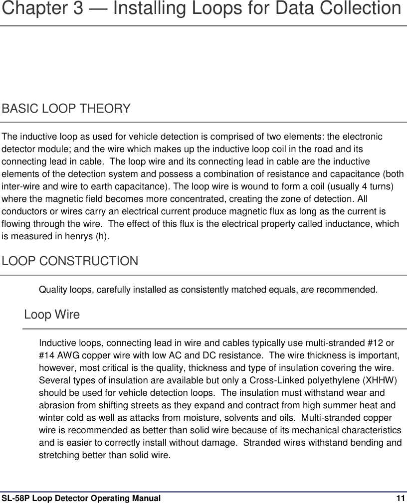  SL-58P Loop Detector Operating Manual  11 Chapter 3 — Installing Loops for Data Collection BASIC LOOP THEORY   The inductive loop as used for vehicle detection is comprised of two elements: the electronic detector module; and the wire which makes up the inductive loop coil in the road and its connecting lead in cable.  The loop wire and its connecting lead in cable are the inductive elements of the detection system and possess a combination of resistance and capacitance (both inter-wire and wire to earth capacitance). The loop wire is wound to form a coil (usually 4 turns) where the magnetic field becomes more concentrated, creating the zone of detection. All conductors or wires carry an electrical current produce magnetic flux as long as the current is flowing through the wire.  The effect of this flux is the electrical property called inductance, which is measured in henrys (h).   LOOP CONSTRUCTION   Quality loops, carefully installed as consistently matched equals, are recommended. Loop Wire Inductive loops, connecting lead in wire and cables typically use multi-stranded #12 or #14 AWG copper wire with low AC and DC resistance.  The wire thickness is important, however, most critical is the quality, thickness and type of insulation covering the wire. Several types of insulation are available but only a Cross-Linked polyethylene (XHHW) should be used for vehicle detection loops.  The insulation must withstand wear and abrasion from shifting streets as they expand and contract from high summer heat and winter cold as well as attacks from moisture, solvents and oils.  Multi-stranded copper wire is recommended as better than solid wire because of its mechanical characteristics and is easier to correctly install without damage.  Stranded wires withstand bending and stretching better than solid wire. 