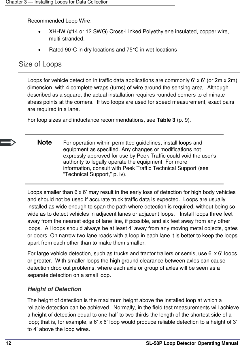 Chapter 3 — Installing Loops for Data Collection 12 SL-58P Loop Detector Operating Manual Recommended Loop Wire:   XHHW (#14 or 12 SWG) Cross-Linked Polyethylene insulated, copper wire, multi-stranded.     Rated 90°C in dry locations and 75°C in wet locations Size of Loops Loops for vehicle detection in traffic data applications are commonly 6‘ x 6’ (or 2m x 2m) dimension, with 4 complete wraps (turns) of wire around the sensing area.  Although described as a square, the actual installation requires rounded corners to eliminate stress points at the corners.  If two loops are used for speed measurement, exact pairs are required in a lane.   For loop sizes and inductance recommendations, see Table 3 (p. 9).   Note For operation within permitted guidelines, install loops and equipment as specified. Any changes or modifications not expressly approved for use by Peek Traffic could void the user&apos;s authority to legally operate the equipment. For more information, consult with Peek Traffic Technical Support (see “Technical Support,” p. iv). Loops smaller than 6’x 6’ may result in the early loss of detection for high body vehicles and should not be used if accurate truck traffic data is expected.  Loops are usually installed as wide enough to span the path where detection is required, without being so wide as to detect vehicles in adjacent lanes or adjacent loops.   Install loops three feet away from the nearest edge of lane line, if possible, and six feet away from any other loops.  All loops should always be at least 4’ away from any moving metal objects, gates or doors. On narrow two lane roads with a loop in each lane it is better to keep the loops apart from each other than to make them smaller. For large vehicle detection, such as trucks and tractor trailers or semis, use 6’ x 6’ loops or greater.  With smaller loops the high ground clearance between axles can cause detection drop out problems, where each axle or group of axles will be seen as a separate detection on a small loop.  Height of Detection The height of detection is the maximum height above the installed loop at which a reliable detection can be achieved.  Normally, in the field test measurements will achieve a height of detection equal to one-half to two-thirds the length of the shortest side of a loop; that is, for example, a 6’ x 6’ loop would produce reliable detection to a height of 3’ to 4’ above the loop wires. 