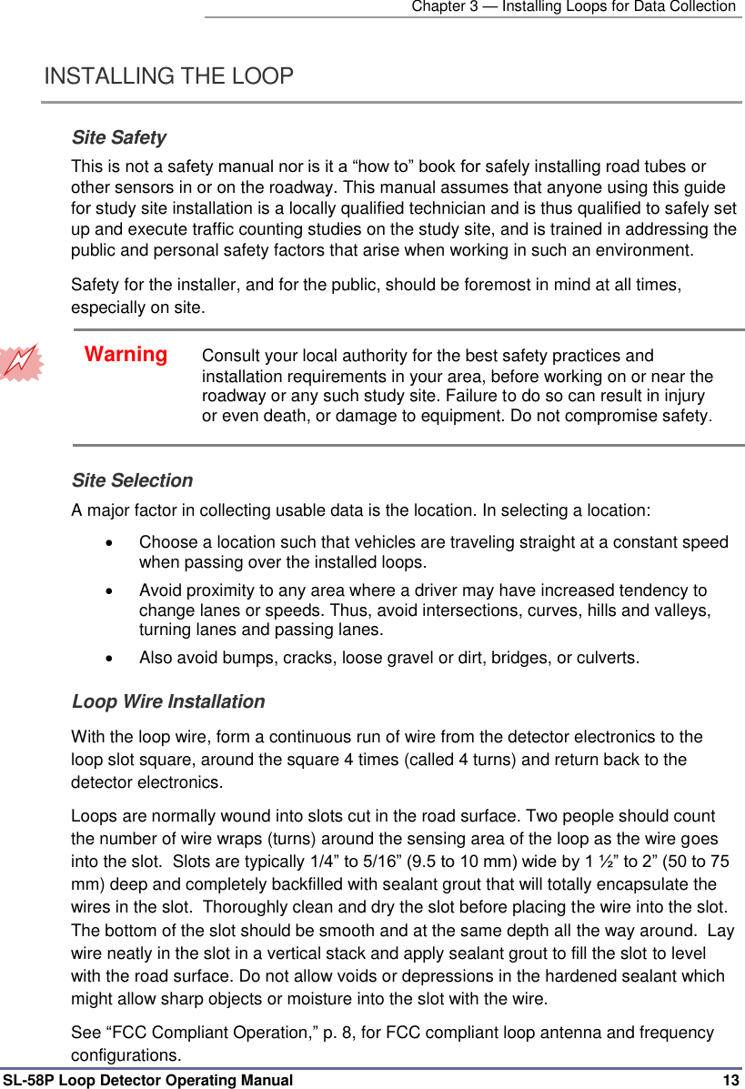   Chapter 3 — Installing Loops for Data Collection SL-58P Loop Detector Operating Manual   13 INSTALLING THE LOOP  Site Safety This is not a safety manual nor is it a “how to” book for safely installing road tubes or other sensors in or on the roadway. This manual assumes that anyone using this guide for study site installation is a locally qualified technician and is thus qualified to safely set up and execute traffic counting studies on the study site, and is trained in addressing the public and personal safety factors that arise when working in such an environment. Safety for the installer, and for the public, should be foremost in mind at all times, especially on site.   Warning Consult your local authority for the best safety practices and installation requirements in your area, before working on or near the roadway or any such study site. Failure to do so can result in injury or even death, or damage to equipment. Do not compromise safety. Site Selection A major factor in collecting usable data is the location. In selecting a location:    Choose a location such that vehicles are traveling straight at a constant speed when passing over the installed loops.    Avoid proximity to any area where a driver may have increased tendency to change lanes or speeds. Thus, avoid intersections, curves, hills and valleys, turning lanes and passing lanes.    Also avoid bumps, cracks, loose gravel or dirt, bridges, or culverts.  Loop Wire Installation With the loop wire, form a continuous run of wire from the detector electronics to the loop slot square, around the square 4 times (called 4 turns) and return back to the detector electronics.   Loops are normally wound into slots cut in the road surface. Two people should count the number of wire wraps (turns) around the sensing area of the loop as the wire goes into the slot.  Slots are typically 1/4” to 5/16” (9.5 to 10 mm) wide by 1 ½” to 2” (50 to 75 mm) deep and completely backfilled with sealant grout that will totally encapsulate the wires in the slot.  Thoroughly clean and dry the slot before placing the wire into the slot. The bottom of the slot should be smooth and at the same depth all the way around.  Lay wire neatly in the slot in a vertical stack and apply sealant grout to fill the slot to level with the road surface. Do not allow voids or depressions in the hardened sealant which might allow sharp objects or moisture into the slot with the wire.  See “FCC Compliant Operation,” p. 8, for FCC compliant loop antenna and frequency configurations.  