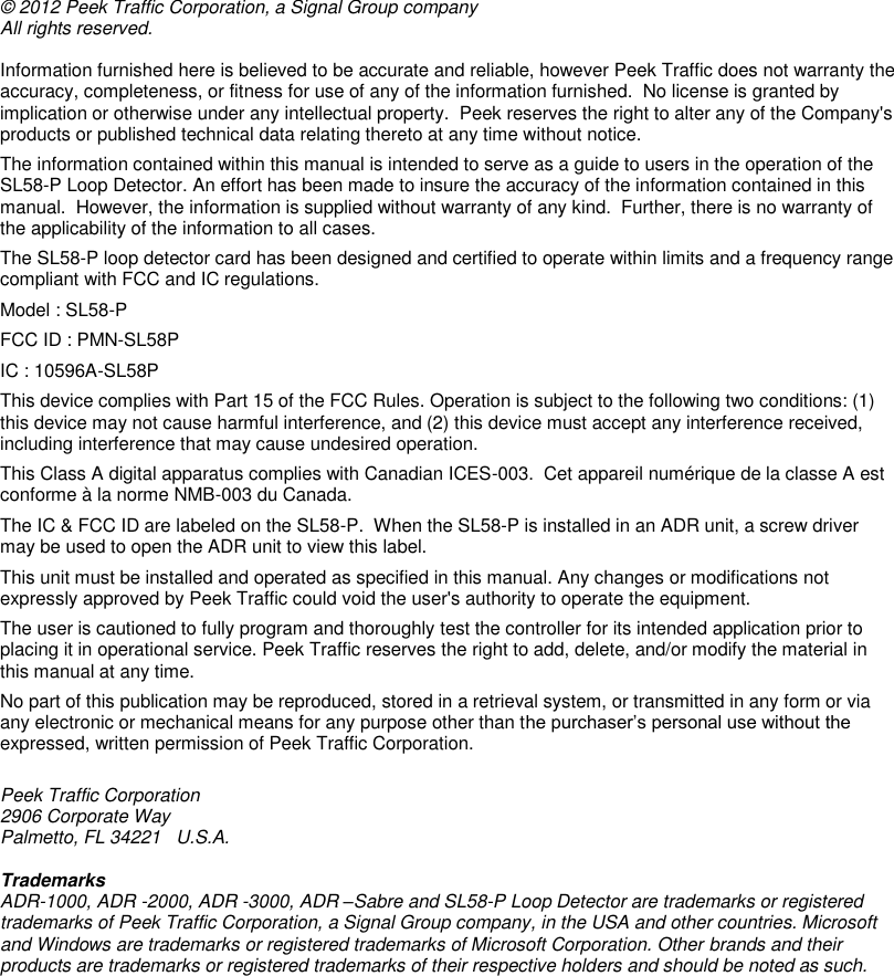         © 2012 Peek Traffic Corporation, a Signal Group company All rights reserved.   Information furnished here is believed to be accurate and reliable, however Peek Traffic does not warranty the accuracy, completeness, or fitness for use of any of the information furnished.  No license is granted by implication or otherwise under any intellectual property.  Peek reserves the right to alter any of the Company&apos;s products or published technical data relating thereto at any time without notice.  The information contained within this manual is intended to serve as a guide to users in the operation of the SL58-P Loop Detector. An effort has been made to insure the accuracy of the information contained in this manual.  However, the information is supplied without warranty of any kind.  Further, there is no warranty of the applicability of the information to all cases. The SL58-P loop detector card has been designed and certified to operate within limits and a frequency range compliant with FCC and IC regulations. Model : SL58-P FCC ID : PMN-SL58P IC : 10596A-SL58P This device complies with Part 15 of the FCC Rules. Operation is subject to the following two conditions: (1) this device may not cause harmful interference, and (2) this device must accept any interference received, including interference that may cause undesired operation. This Class A digital apparatus complies with Canadian ICES-003.  Cet appareil numérique de la classe A est conforme à la norme NMB-003 du Canada. The IC &amp; FCC ID are labeled on the SL58-P.  When the SL58-P is installed in an ADR unit, a screw driver may be used to open the ADR unit to view this label. This unit must be installed and operated as specified in this manual. Any changes or modifications not expressly approved by Peek Traffic could void the user&apos;s authority to operate the equipment. The user is cautioned to fully program and thoroughly test the controller for its intended application prior to placing it in operational service. Peek Traffic reserves the right to add, delete, and/or modify the material in this manual at any time. No part of this publication may be reproduced, stored in a retrieval system, or transmitted in any form or via any electronic or mechanical means for any purpose other than the purchaser’s personal use without the expressed, written permission of Peek Traffic Corporation.  Peek Traffic Corporation 2906 Corporate Way Palmetto, FL 34221   U.S.A.  Trademarks ADR-1000, ADR -2000, ADR -3000, ADR –Sabre and SL58-P Loop Detector are trademarks or registered trademarks of Peek Traffic Corporation, a Signal Group company, in the USA and other countries. Microsoft and Windows are trademarks or registered trademarks of Microsoft Corporation. Other brands and their products are trademarks or registered trademarks of their respective holders and should be noted as such.  