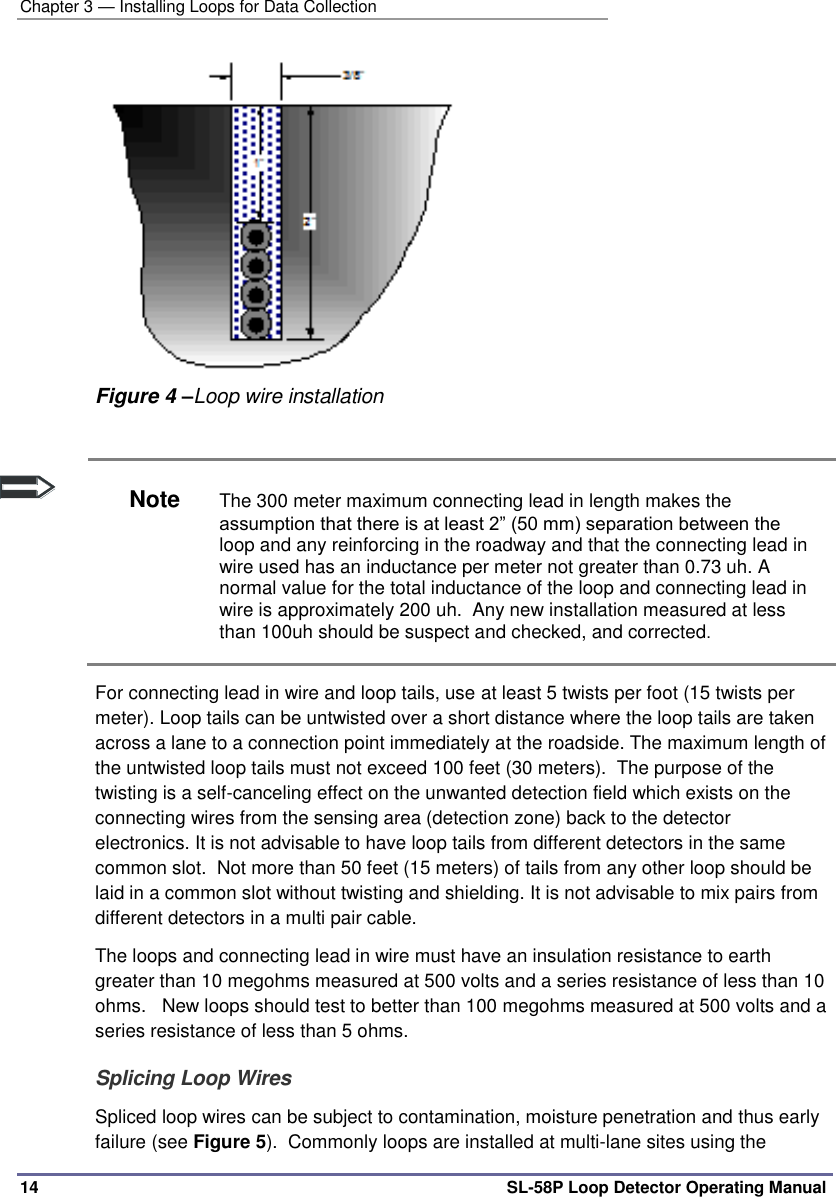 Chapter 3 — Installing Loops for Data Collection 14 SL-58P Loop Detector Operating Manual  Figure 4 –Loop wire installation   Note The 300 meter maximum connecting lead in length makes the assumption that there is at least 2” (50 mm) separation between the loop and any reinforcing in the roadway and that the connecting lead in wire used has an inductance per meter not greater than 0.73 uh. A normal value for the total inductance of the loop and connecting lead in wire is approximately 200 uh.  Any new installation measured at less than 100uh should be suspect and checked, and corrected. For connecting lead in wire and loop tails, use at least 5 twists per foot (15 twists per meter). Loop tails can be untwisted over a short distance where the loop tails are taken across a lane to a connection point immediately at the roadside. The maximum length of the untwisted loop tails must not exceed 100 feet (30 meters).  The purpose of the twisting is a self-canceling effect on the unwanted detection field which exists on the connecting wires from the sensing area (detection zone) back to the detector electronics. It is not advisable to have loop tails from different detectors in the same common slot.  Not more than 50 feet (15 meters) of tails from any other loop should be laid in a common slot without twisting and shielding. It is not advisable to mix pairs from different detectors in a multi pair cable.  The loops and connecting lead in wire must have an insulation resistance to earth greater than 10 megohms measured at 500 volts and a series resistance of less than 10 ohms.   New loops should test to better than 100 megohms measured at 500 volts and a series resistance of less than 5 ohms. Splicing Loop Wires Spliced loop wires can be subject to contamination, moisture penetration and thus early failure (see Figure 5).  Commonly loops are installed at multi-lane sites using the 