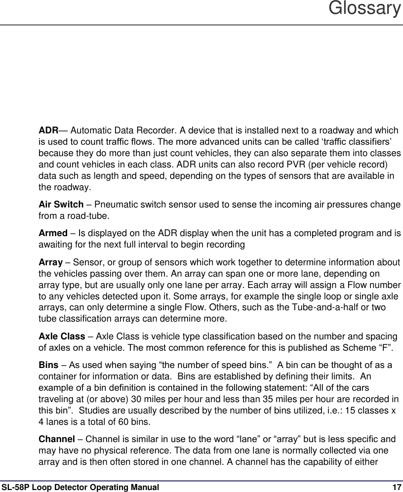  SL-58P Loop Detector Operating Manual  17 Glossary ADR— Automatic Data Recorder. A device that is installed next to a roadway and which is used to count traffic flows. The more advanced units can be called ‘traffic classifiers’ because they do more than just count vehicles, they can also separate them into classes and count vehicles in each class. ADR units can also record PVR (per vehicle record) data such as length and speed, depending on the types of sensors that are available in the roadway. Air Switch – Pneumatic switch sensor used to sense the incoming air pressures change from a road-tube. Armed – Is displayed on the ADR display when the unit has a completed program and is awaiting for the next full interval to begin recording   Array – Sensor, or group of sensors which work together to determine information about the vehicles passing over them. An array can span one or more lane, depending on array type, but are usually only one lane per array. Each array will assign a Flow number to any vehicles detected upon it. Some arrays, for example the single loop or single axle arrays, can only determine a single Flow. Others, such as the Tube-and-a-half or two tube classification arrays can determine more.  Axle Class – Axle Class is vehicle type classification based on the number and spacing of axles on a vehicle. The most common reference for this is published as Scheme “F”. Bins – As used when saying “the number of speed bins.”  A bin can be thought of as a container for information or data.  Bins are established by defining their limits.  An example of a bin definition is contained in the following statement: “All of the cars traveling at (or above) 30 miles per hour and less than 35 miles per hour are recorded in this bin”.  Studies are usually described by the number of bins utilized, i.e.: 15 classes x 4 lanes is a total of 60 bins. Channel – Channel is similar in use to the word “lane” or “array” but is less specific and may have no physical reference. The data from one lane is normally collected via one array and is then often stored in one channel. A channel has the capability of either 