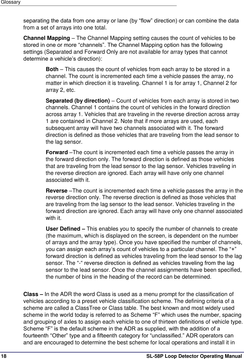 Glossary 18 SL-58P Loop Detector Operating Manual separating the data from one array or lane (by “flow” direction) or can combine the data from a set of arrays into one total.  Channel Mapping – The Channel Mapping setting causes the count of vehicles to be stored in one or more “channels”. The Channel Mapping option has the following settings (Separated and Forward Only are not available for array types that cannot determine a vehicle’s direction): Both – This causes the count of vehicles from each array to be stored in a channel. The count is incremented each time a vehicle passes the array, no matter in which direction it is traveling. Channel 1 is for array 1, Channel 2 for array 2, etc. Separated (by direction) – Count of vehicles from each array is stored in two channels. Channel 1 contains the count of vehicles in the forward direction across array 1. Vehicles that are traveling in the reverse direction across array 1 are contained in Channel 2. Note that if more arrays are used, each subsequent array will have two channels associated with it. The forward direction is defined as those vehicles that are traveling from the lead sensor to the lag sensor. Forward –The count is incremented each time a vehicle passes the array in the forward direction only. The forward direction is defined as those vehicles that are traveling from the lead sensor to the lag sensor. Vehicles traveling in the reverse direction are ignored. Each array will have only one channel associated with it. Reverse –The count is incremented each time a vehicle passes the array in the reverse direction only. The reverse direction is defined as those vehicles that are traveling from the lag sensor to the lead sensor. Vehicles traveling in the forward direction are ignored. Each array will have only one channel associated with it. User Defined – This enables you to specify the number of channels to create (the maximum, which is displayed on the screen, is dependent on the number of arrays and the array type). Once you have specified the number of channels, you can assign each array’s count of vehicles to a particular channel. The “+” forward direction is defined as vehicles traveling from the lead sensor to the lag sensor. The “-“ reverse direction is defined as vehicles traveling from the lag sensor to the lead sensor. Once the channel assignments have been specified, the number of bins in the heading of the record can be determined.   Class – In the ADR the word Class is used as a menu prompt for the classification of vehicles according to a preset vehicle classification scheme. The defining criteria of a scheme are called a ClassTree or Class table. The best known and most widely used scheme in the world today is referred to as Scheme “F” which uses the number, spacing and grouping of axles to assign each vehicle to one of thirteen definitions of vehicle type. Scheme “F” is the default scheme in the ADR as supplied, with the addition of a fourteenth “Other” type and a fifteenth category for “unclassified.” ADR operators can and are encouraged to determine the best scheme for local operations and install it in 