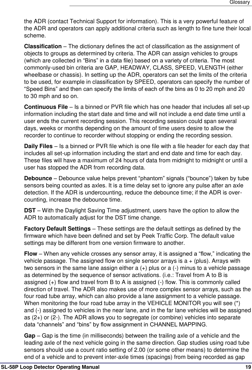   Glossary SL-58P Loop Detector Operating Manual   19 the ADR (contact Technical Support for information). This is a very powerful feature of the ADR and operators can apply additional criteria such as length to fine tune their local scheme. Classification – The dictionary defines the act of classification as the assignment of objects to groups as determined by criteria. The ADR can assign vehicles to groups (which are collected in “Bins” in a data file) based on a variety of criteria. The most commonly-used bin criteria are GAP, HEADWAY, CLASS, SPEED, VLENGTH (either wheelbase or chassis). In setting up the ADR, operators can set the limits of the criteria to be used, for example in classification by SPEED, operators can specify the number of “Speed Bins” and then can specify the limits of each of the bins as 0 to 20 mph and 20 to 30 mph and so on. Continuous File – Is a binned or PVR file which has one header that includes all set-up information including the start date and time and will not include a end date time until a user ends the current recording session. This recording session could span several days, weeks or months depending on the amount of time users desire to allow the recorder to continue to recorder without stopping or ending the recording session.     Daily Files – Is a binned or PVR file which is one file with a file header for each day that includes all set-up information including the start and end date and time for each day. These files will have a maximum of 24 hours of data from midnight to midnight or until a user has stopped the ADR from recording data. Debounce – Debounce value helps prevent “phantom” signals (“bounce”) taken by tube sensors being counted as axles. It is a time delay set to ignore any pulse after an axle detection. If the ADR is undercounting, reduce the debounce time; if the ADR is over-counting, increase the debounce time. DST – With the Daylight Saving Time adjustment, users have the option to allow the ADR to automatically adjust for the DST time change. Factory Default Settings – These settings are the default settings as defined by the firmware which have been defined and set by Peek Traffic Corp. The default value settings may be different from one version firmware to another.   Flow – When any vehicle crosses any sensor array, it is assigned a “flow,” indicating the vehicle passage. The assigned flow on single sensor arrays is a + (plus). Arrays with two sensors in the same lane assign either a (+) plus or a (-) minus to a vehicle passage as determined by the sequence of sensor activations. (i.e.: Travel from A to B is assigned (+) flow and travel from B to A is assigned (-) flow. This is commonly called direction of travel. The ADR also makes use of more complex sensor arrays, such as the four road tube array, which can also provide a lane assignment to a vehicle passage. When monitoring the four road tube array in the VEHICLE MONITOR you will see (*) and (-) assigned to vehicles in the near lane, and in the far lane vehicles will be assigned as (2+) or (2-). The ADR allows you to segregate (or combine) vehicles into separate data “channels” and “bins” by flow assignment in CHANNEL MAPPING.  Gap – Gap is the time (in milliseconds) between the trailing axle of a vehicle and the leading axle of the next vehicle going in the same direction. Gap studies using road tube sensors should use a count ratio setting of 2.00 (or some other means) to determine the end of a vehicle and to prevent inter-axle times (spacings) from being recorded as gap 