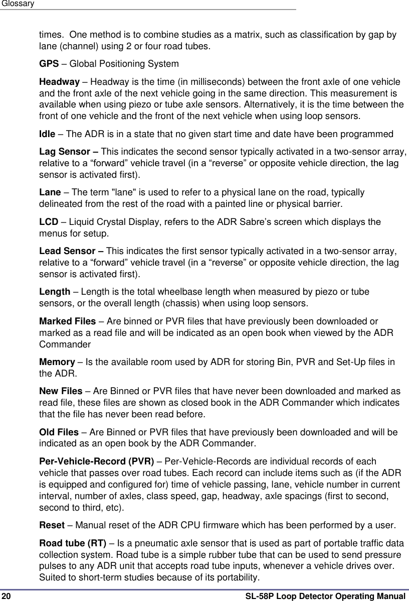 Glossary 20 SL-58P Loop Detector Operating Manual times.  One method is to combine studies as a matrix, such as classification by gap by lane (channel) using 2 or four road tubes. GPS – Global Positioning System Headway – Headway is the time (in milliseconds) between the front axle of one vehicle and the front axle of the next vehicle going in the same direction. This measurement is available when using piezo or tube axle sensors. Alternatively, it is the time between the front of one vehicle and the front of the next vehicle when using loop sensors.  Idle – The ADR is in a state that no given start time and date have been programmed  Lag Sensor – This indicates the second sensor typically activated in a two-sensor array, relative to a “forward” vehicle travel (in a “reverse” or opposite vehicle direction, the lag sensor is activated first). Lane – The term &quot;lane&quot; is used to refer to a physical lane on the road, typically delineated from the rest of the road with a painted line or physical barrier. LCD – Liquid Crystal Display, refers to the ADR Sabre’s screen which displays the menus for setup. Lead Sensor – This indicates the first sensor typically activated in a two-sensor array, relative to a “forward” vehicle travel (in a “reverse” or opposite vehicle direction, the lag sensor is activated first).  Length – Length is the total wheelbase length when measured by piezo or tube sensors, or the overall length (chassis) when using loop sensors. Marked Files – Are binned or PVR files that have previously been downloaded or marked as a read file and will be indicated as an open book when viewed by the ADR Commander  Memory – Is the available room used by ADR for storing Bin, PVR and Set-Up files in the ADR.  New Files – Are Binned or PVR files that have never been downloaded and marked as read file, these files are shown as closed book in the ADR Commander which indicates that the file has never been read before. Old Files – Are Binned or PVR files that have previously been downloaded and will be indicated as an open book by the ADR Commander.  Per-Vehicle-Record (PVR) – Per-Vehicle-Records are individual records of each vehicle that passes over road tubes. Each record can include items such as (if the ADR is equipped and configured for) time of vehicle passing, lane, vehicle number in current interval, number of axles, class speed, gap, headway, axle spacings (first to second, second to third, etc). Reset – Manual reset of the ADR CPU firmware which has been performed by a user.  Road tube (RT) – Is a pneumatic axle sensor that is used as part of portable traffic data collection system. Road tube is a simple rubber tube that can be used to send pressure pulses to any ADR unit that accepts road tube inputs, whenever a vehicle drives over. Suited to short-term studies because of its portability. 