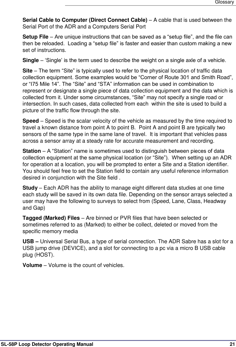   Glossary SL-58P Loop Detector Operating Manual   21 Serial Cable to Computer (Direct Connect Cable) – A cable that is used between the Serial Port of the ADR and a Computers Serial Port Setup File – Are unique instructions that can be saved as a “setup file”, and the file can then be reloaded.  Loading a “setup file” is faster and easier than custom making a new set of instructions. Single – ‘Single’ is the term used to describe the weight on a single axle of a vehicle. Site – The term “Site” is typically used to refer to the physical location of traffic data collection equipment. Some examples would be “Corner of Route 301 and Smith Road”, or “I75 Mile 14”. The “Site” and “STA” information can be used in combination to represent or designate a single piece of data collection equipment and the data which is collected from it. Under some circumstances, “Site” may not specify a single road or intersection. In such cases, data collected from each  within the site is used to build a picture of the traffic flow through the site.  Speed – Speed is the scalar velocity of the vehicle as measured by the time required to travel a known distance from point A to point B.  Point A and point B are typically two sensors of the same type in the same lane of travel.  It is important that vehicles pass across a sensor array at a steady rate for accurate measurement and recording.  Station – A “Station” name is sometimes used to distinguish between pieces of data collection equipment at the same physical location (or “Site”).  When setting up an ADR for operation at a location, you will be prompted to enter a Site and a Station identifier. You should feel free to set the Station field to contain any useful reference information desired in conjunction with the Site field . Study – Each ADR has the ability to manage eight different data studies at one time each study will be saved in its own data file. Depending on the sensor arrays selected a user may have the following to surveys to select from (Speed, Lane, Class, Headway and Gap) Tagged (Marked) Files – Are binned or PVR files that have been selected or sometimes referred to as (Marked) to either be collect, deleted or moved from the specific memory media USB – Universal Serial Bus, a type of serial connection. The ADR Sabre has a slot for a USB jump drive (DEVICE), and a slot for connecting to a pc via a micro B USB cable plug (HOST). Volume – Volume is the count of vehicles.  