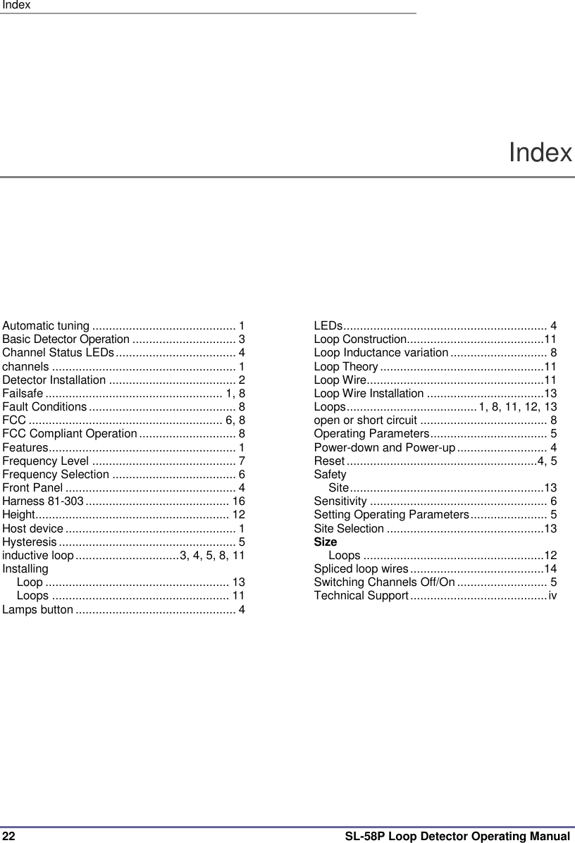 Index 22 SL-58P Loop Detector Operating Manual Index Automatic tuning ........................................... 1 Basic Detector Operation ............................... 3 Channel Status LEDs .................................... 4 channels ....................................................... 1 Detector Installation ...................................... 2 Failsafe ..................................................... 1, 8 Fault Conditions ............................................ 8 FCC .......................................................... 6, 8 FCC Compliant Operation ............................. 8 Features ........................................................ 1 Frequency Level ........................................... 7 Frequency Selection ..................................... 6 Front Panel ................................................... 4 Harness 81-303 ........................................... 16 Height.......................................................... 12 Host device ................................................... 1 Hysteresis ..................................................... 5 inductive loop ............................... 3, 4, 5, 8, 11 Installing Loop ....................................................... 13 Loops ..................................................... 11 Lamps button ................................................ 4 LEDs ............................................................. 4 Loop Construction.........................................11 Loop Inductance variation ............................. 8 Loop Theory .................................................11 Loop Wire .....................................................11 Loop Wire Installation ...................................13 Loops ....................................... 1, 8, 11, 12, 13 open or short circuit ...................................... 8 Operating Parameters ................................... 5 Power-down and Power-up ........................... 4 Reset ......................................................... 4, 5 Safety Site ..........................................................13 Sensitivity ..................................................... 6 Setting Operating Parameters ....................... 5 Site Selection ...............................................13 Size Loops ......................................................12 Spliced loop wires ........................................14 Switching Channels Off/On ........................... 5 Technical Support ......................................... iv   