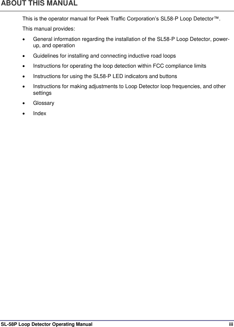  SL-58P Loop Detector Operating Manual  iii ABOUT THIS MANUAL This is the operator manual for Peek Traffic Corporation’s SL58-P Loop Detector™.  This manual provides:     General information regarding the installation of the SL58-P Loop Detector, power-up, and operation   Guidelines for installing and connecting inductive road loops   Instructions for operating the loop detection within FCC compliance limits   Instructions for using the SL58-P LED indicators and buttons   Instructions for making adjustments to Loop Detector loop frequencies, and other settings   Glossary    Index 