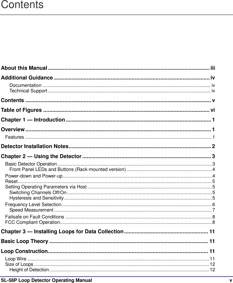  SL-58P Loop Detector Operating Manual  v Contents About this Manual ............................................................................................................ iii Additional Guidance ........................................................................................................ iv Documentation ............................................................................................................................ iv Technical Support ........................................................................................................................ iv Contents ............................................................................................................................ v Table of Figures ............................................................................................................... vi Chapter 1 — Introduction ................................................................................................. 1 Overview ............................................................................................................................ 1 Features .......................................................................................................................................... 1 Detector Installation Notes ............................................................................................... 2 Chapter 2 — Using the Detector ...................................................................................... 3 Basic Detector Operation .................................................................................................................. 3 Front Panel LEDs and Buttons (Rack-mounted version) ............................................................... 4 Power-down and Power-up .............................................................................................................. 4 Reset ............................................................................................................................................... 5 Setting Operating Parameters via Host ............................................................................................ 5 Switching Channels Off/On ........................................................................................................... 5 Hysteresis and Sensitivity ............................................................................................................. 5 Frequency Level Selection ............................................................................................................... 6 Speed Measurement .................................................................................................................... 7 Failsafe on Fault Conditions ............................................................................................................ 8 FCC Compliant Operation ................................................................................................................ 8 Chapter 3 — Installing Loops for Data Collection ........................................................ 11 Basic Loop Theory .......................................................................................................... 11 Loop Construction........................................................................................................... 11 Loop Wire ...................................................................................................................................... 11 Size of Loops ................................................................................................................................. 12 Height of Detection ...................................................................................................................... 12 