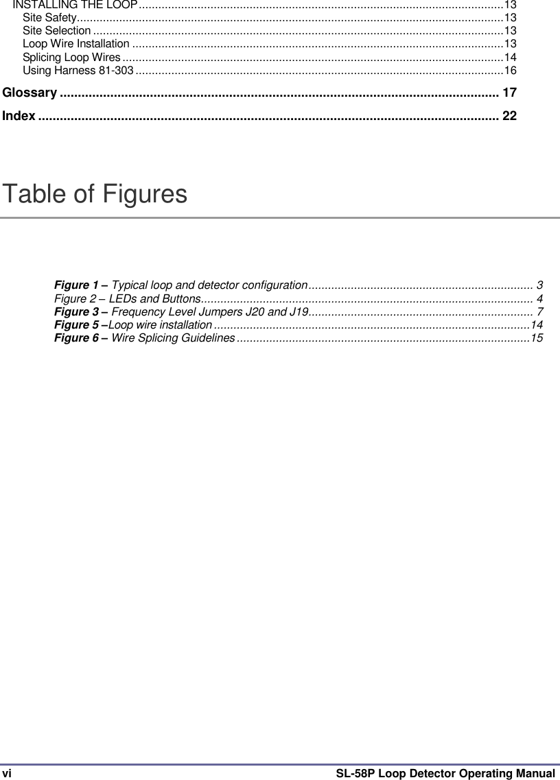  vi SL-58P Loop Detector Operating Manual INSTALLING THE LOOP ................................................................................................................ 13 Site Safety ................................................................................................................................... 13 Site Selection .............................................................................................................................. 13 Loop Wire Installation .................................................................................................................. 13 Splicing Loop Wires ..................................................................................................................... 14 Using Harness 81-303 ................................................................................................................. 16 Glossary .......................................................................................................................... 17 Index ................................................................................................................................ 22  Table of Figures Figure 1 – Typical loop and detector configuration ..................................................................... 3 Figure 2 – LEDs and Buttons ...................................................................................................... 4 Figure 3 – Frequency Level Jumpers J20 and J19 ..................................................................... 7 Figure 5 –Loop wire installation .................................................................................................14 Figure 6 – Wire Splicing Guidelines ..........................................................................................15      