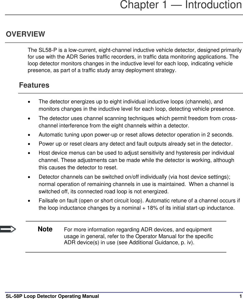  SL-58P Loop Detector Operating Manual  1 Chapter 1 — Introduction OVERVIEW The SL58-P is a low-current, eight-channel inductive vehicle detector, designed primarily for use with the ADR Series traffic recorders, in traffic data monitoring applications. The loop detector monitors changes in the inductive level for each loop, indicating vehicle presence, as part of a traffic study array deployment strategy.  Features   The detector energizes up to eight individual inductive loops (channels), and monitors changes in the inductive level for each loop, detecting vehicle presence.   The detector uses channel scanning techniques which permit freedom from cross-channel interference from the eight channels within a detector.   Automatic tuning upon power-up or reset allows detector operation in 2 seconds.    Power up or reset clears any detect and fault outputs already set in the detector.     Host device menus can be used to adjust sensitivity and hysteresis per individual channel. These adjustments can be made while the detector is working, although this causes the detector to reset.    Detector channels can be switched on/off individually (via host device settings); normal operation of remaining channels in use is maintained.  When a channel is switched off, its connected road loop is not energized.   Failsafe on fault (open or short circuit loop). Automatic retune of a channel occurs if the loop inductance changes by a nominal + 18% of its initial start-up inductance.   Note For more information regarding ADR devices, and equipment usage in general, refer to the Operator Manual for the specific ADR device(s) in use (see Additional Guidance, p. iv).   