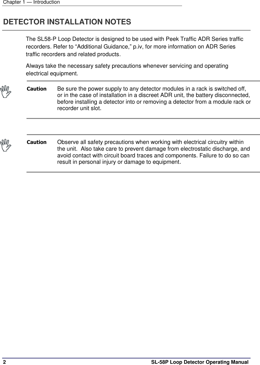 Chapter 1 — Introduction 2  SL-58P Loop Detector Operating Manual DETECTOR INSTALLATION NOTES The SL58-P Loop Detector is designed to be used with Peek Traffic ADR Series traffic recorders. Refer to “Additional Guidance,” p.iv, for more information on ADR Series traffic recorders and related products. Always take the necessary safety precautions whenever servicing and operating electrical equipment.  Caution  Be sure the power supply to any detector modules in a rack is switched off, or in the case of installation in a discreet ADR unit, the battery disconnected, before installing a detector into or removing a detector from a module rack or recorder unit slot.   Caution  Observe all safety precautions when working with electrical circuitry within the unit.  Also take care to prevent damage from electrostatic discharge, and avoid contact with circuit board traces and components. Failure to do so can result in personal injury or damage to equipment.  