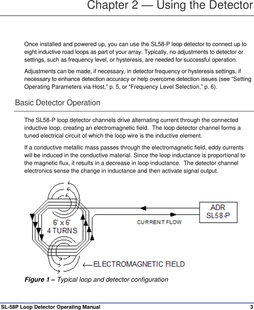  SL-58P Loop Detector Operating Manual  3 Chapter 2 — Using the Detector Once installed and powered up, you can use the SL58-P loop detector to connect up to eight inductive road loops as part of your array. Typically, no adjustments to detector or settings, such as frequency level, or hysteresis, are needed for successful operation. Adjustments can be made, if necessary, in detector frequency or hysteresis settings, if necessary to enhance detection accuracy or help overcome detection issues (see “Setting Operating Parameters via Host,” p. 5, or “Frequency Level Selection,” p. 6). Basic Detector Operation  The SL58-P loop detector channels drive alternating current through the connected inductive loop, creating an electromagnetic field.  The loop detector channel forms a tuned electrical circuit of which the loop wire is the inductive element.   If a conductive metallic mass passes through the electromagnetic field, eddy currents will be induced in the conductive material. Since the loop inductance is proportional to the magnetic flux, it results in a decrease in loop inductance.  The detector channel electronics sense the change in inductance and then activate signal output.  Figure 1 – Typical loop and detector configuration 