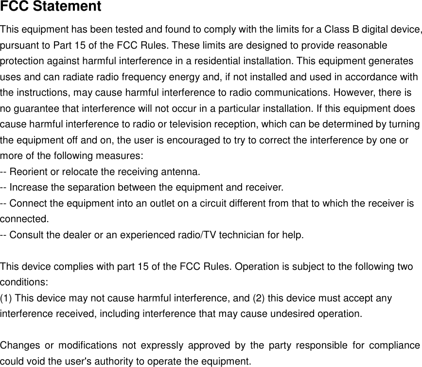 FCC Statement This equipment has been tested and found to comply with the limits for a Class B digital device, pursuant to Part 15 of the FCC Rules. These limits are designed to provide reasonable protection against harmful interference in a residential installation. This equipment generates uses and can radiate radio frequency energy and, if not installed and used in accordance with the instructions, may cause harmful interference to radio communications. However, there is no guarantee that interference will not occur in a particular installation. If this equipment does cause harmful interference to radio or television reception, which can be determined by turning the equipment off and on, the user is encouraged to try to correct the interference by one or more of the following measures: -- Reorient or relocate the receiving antenna.    -- Increase the separation between the equipment and receiver.     -- Connect the equipment into an outlet on a circuit different from that to which the receiver is connected.    -- Consult the dealer or an experienced radio/TV technician for help.  This device complies with part 15 of the FCC Rules. Operation is subject to the following two conditions: (1) This device may not cause harmful interference, and (2) this device must accept any interference received, including interference that may cause undesired operation.  Changes  or  modifications  not  expressly  approved  by  the  party  responsible  for  compliance could void the user's authority to operate the equipment. 
