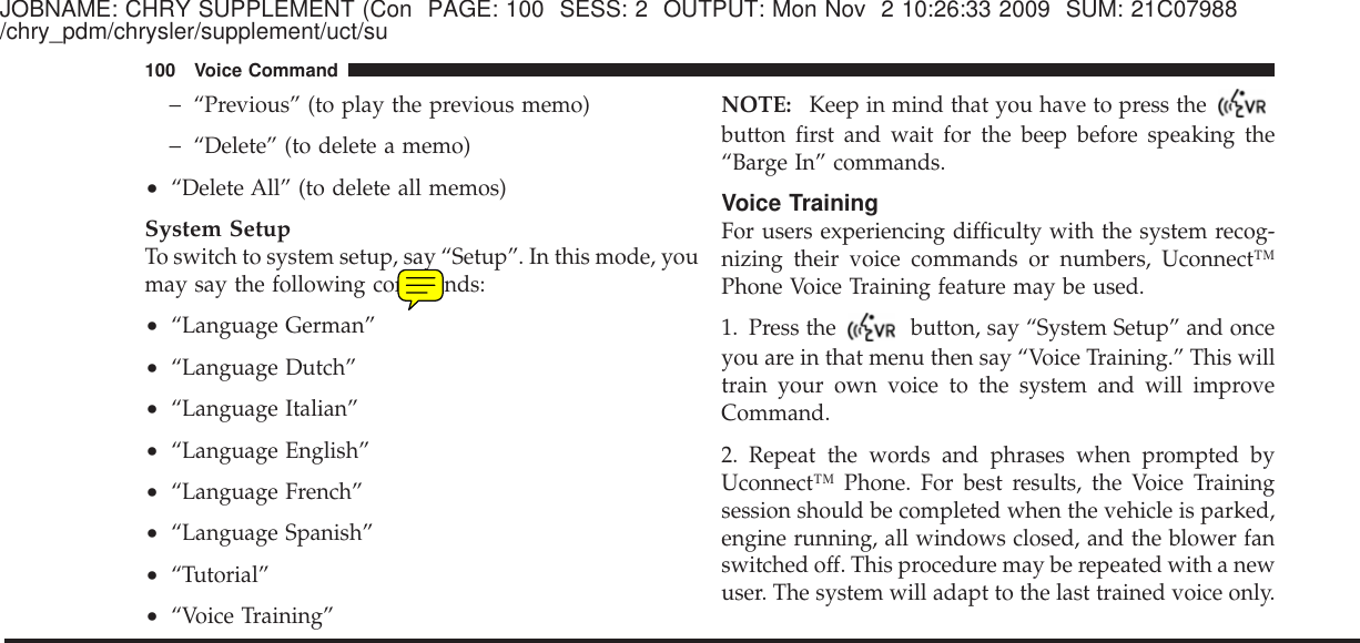 JOBNAME: CHRY SUPPLEMENT (Con PAGE: 100 SESS: 2 OUTPUT: Mon Nov 2 10:26:33 2009 SUM: 21C07988/chry_pdm/chrysler/supplement/uct/su−“Previous” (to play the previous memo)−“Delete” (to delete a memo)•“Delete All” (to delete all memos)System SetupTo switch to system setup, say “Setup”. In this mode, youmay say the following commands:•“Language German”•“Language Dutch”•“Language Italian”•“Language English”•“Language French”•“Language Spanish”•“Tutorial”•“Voice Training”NOTE: Keep in mind that you have to press thebutton first and wait for the beep before speaking the“Barge In” commands.Voice TrainingFor users experiencing difficulty with the system recog-nizing their voice commands or numbers, Uconnect™Phone Voice Training feature may be used.1. Press the button, say “System Setup” and onceyou are in that menu then say “Voice Training.” This willtrain your own voice to the system and will improveCommand.2. Repeat the words and phrases when prompted byUconnect™ Phone. For best results, the Voice Trainingsession should be completed when the vehicle is parked,engine running, all windows closed, and the blower fanswitched off. This procedure may be repeated with a newuser. The system will adapt to the last trained voice only.100 Voice Command