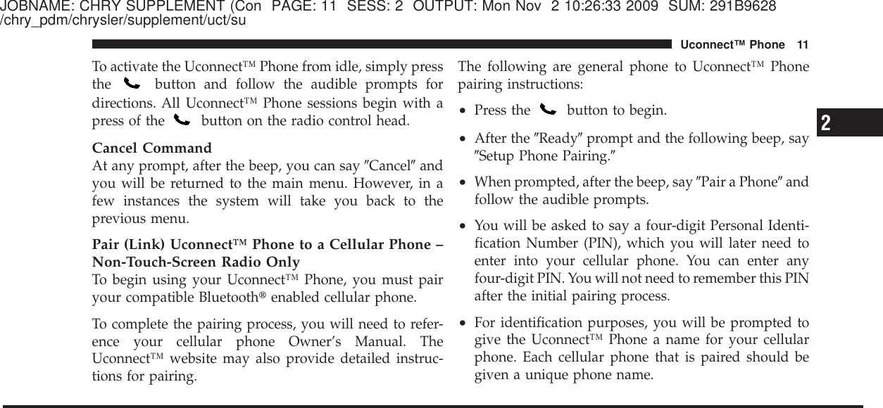 JOBNAME: CHRY SUPPLEMENT (Con PAGE: 11 SESS: 2 OUTPUT: Mon Nov 2 10:26:33 2009 SUM: 291B9628/chry_pdm/chrysler/supplement/uct/suTo activate the Uconnect™ Phone from idle, simply pressthe button and follow the audible prompts fordirections. All Uconnect™ Phone sessions begin with apress of the button on the radio control head.Cancel CommandAt any prompt, after the beep, you can say ЉCancelЉandyou will be returned to the main menu. However, in afew instances the system will take you back to theprevious menu.Pair (Link) Uconnect™ Phone to a Cellular Phone –Non-Touch-Screen Radio OnlyTo begin using your Uconnect™ Phone, you must pairyour compatible Bluetooth௡enabled cellular phone.To complete the pairing process, you will need to refer-ence your cellular phone Owner’s Manual. TheUconnect™ website may also provide detailed instruc-tions for pairing.The following are general phone to Uconnect™ Phonepairing instructions:•Press the button to begin.•After the ЉReadyЉprompt and the following beep, sayЉSetup Phone Pairing.Љ•When prompted, after the beep, say ЉPair a PhoneЉandfollow the audible prompts.•You will be asked to say a four-digit Personal Identi-fication Number (PIN), which you will later need toenter into your cellular phone. You can enter anyfour-digit PIN. You will not need to remember this PINafter the initial pairing process.•For identification purposes, you will be prompted togive the Uconnect™ Phone a name for your cellularphone. Each cellular phone that is paired should begiven a unique phone name.2Uconnect™ Phone 11