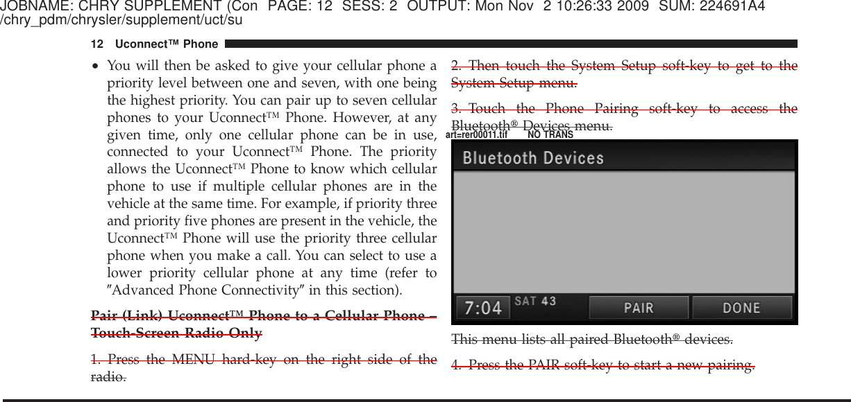 JOBNAME: CHRY SUPPLEMENT (Con PAGE: 12 SESS: 2 OUTPUT: Mon Nov 2 10:26:33 2009 SUM: 224691A4/chry_pdm/chrysler/supplement/uct/su•You will then be asked to give your cellular phone apriority level between one and seven, with one beingthe highest priority. You can pair up to seven cellularphones to your Uconnect™ Phone. However, at anygiven time, only one cellular phone can be in use,connected to your Uconnect™ Phone. The priorityallows the Uconnect™ Phone to know which cellularphone to use if multiple cellular phones are in thevehicle at the same time. For example, if priority threeand priority five phones are present in the vehicle, theUconnect™ Phone will use the priority three cellularphone when you make a call. You can select to use alower priority cellular phone at any time (refer toЉAdvanced Phone ConnectivityЉin this section).Pair (Link) Uconnect™ Phone to a Cellular Phone –Touch-Screen Radio Only1. Press the MENU hard-key on the right side of theradio.2. Then touch the System Setup soft-key to get to theSystem Setup menu.3. Touch the Phone Pairing soft-key to access theBluetooth௡Devices menu.This menu lists all paired Bluetooth௡devices.4. Press the PAIR soft-key to start a new pairing.12 Uconnect™ Phoneart=rer00011.tif NO TRANS