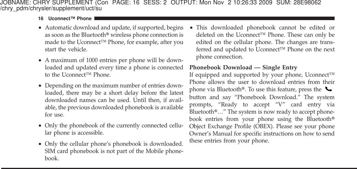 JOBNAME: CHRY SUPPLEMENT (Con PAGE: 16 SESS: 2 OUTPUT: Mon Nov 2 10:26:33 2009 SUM: 28E98062/chry_pdm/chrysler/supplement/uct/su•Automatic download and update, if supported, beginsas soon as the Bluetooth௡wireless phone connection ismade to the Uconnect™ Phone, for example, after youstart the vehicle.•A maximum of 1000 entries per phone will be down-loaded and updated every time a phone is connectedto the Uconnect™ Phone.•Depending on the maximum number of entries down-loaded, there may be a short delay before the latestdownloaded names can be used. Until then, if avail-able, the previous downloaded phonebook is availablefor use.•Only the phonebook of the currently connected cellu-lar phone is accessible.•Only the cellular phone’s phonebook is downloaded.SIM card phonebook is not part of the Mobile phone-book.•This downloaded phonebook cannot be edited ordeleted on the Uconnect™ Phone. These can only beedited on the cellular phone. The changes are trans-ferred and updated to Uconnect™ Phone on the nextphone connection.Phonebook Download — Single EntryIf equipped and supported by your phone, Uconnect™Phone allows the user to download entries from theirphone via Bluetooth௡. To use this feature, press thebutton and say “Phonebook Download.” The systemprompts, “Ready to accept “V” card entry viaBluetooth௡…” The system is now ready to accept phone-book entries from your phone using the Bluetooth௡Object Exchange Profile (OBEX). Please see your phoneOwner’s Manual for specific instructions on how to sendthese entries from your phone.16 Uconnect™ Phone