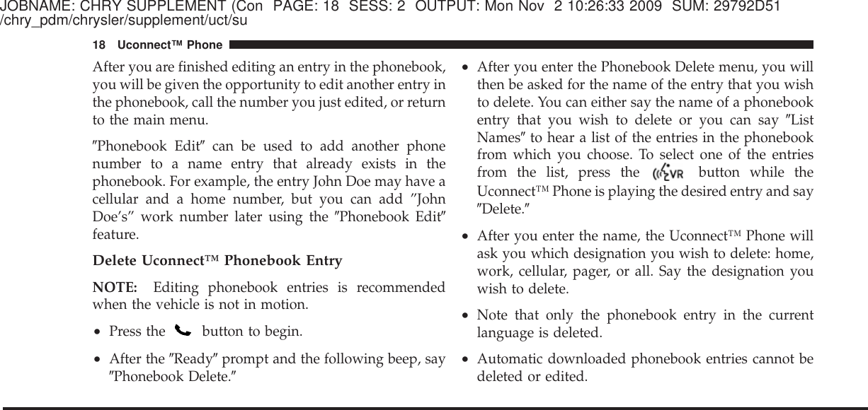 JOBNAME: CHRY SUPPLEMENT (Con PAGE: 18 SESS: 2 OUTPUT: Mon Nov 2 10:26:33 2009 SUM: 29792D51/chry_pdm/chrysler/supplement/uct/suAfter you are finished editing an entry in the phonebook,you will be given the opportunity to edit another entry inthe phonebook, call the number you just edited, or returnto the main menu.ЉPhonebook EditЉcan be used to add another phonenumber to a name entry that already exists in thephonebook. For example, the entry John Doe may have acellular and a home number, but you can add ”JohnDoe’s” work number later using the ЉPhonebook EditЉfeature.Delete Uconnect™ Phonebook EntryNOTE: Editing phonebook entries is recommendedwhen the vehicle is not in motion.•Press the button to begin.•After the ЉReadyЉprompt and the following beep, sayЉPhonebook Delete.Љ•After you enter the Phonebook Delete menu, you willthen be asked for the name of the entry that you wishto delete. You can either say the name of a phonebookentry that you wish to delete or you can say ЉListNamesЉto hear a list of the entries in the phonebookfrom which you choose. To select one of the entriesfrom the list, press the button while theUconnect™ Phone is playing the desired entry and sayЉDelete.Љ•After you enter the name, the Uconnect™ Phone willask you which designation you wish to delete: home,work, cellular, pager, or all. Say the designation youwish to delete.•Note that only the phonebook entry in the currentlanguage is deleted.•Automatic downloaded phonebook entries cannot bedeleted or edited.18 Uconnect™ Phone