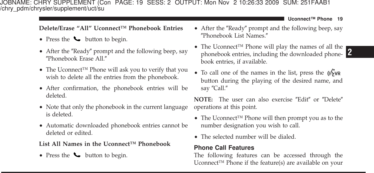 JOBNAME: CHRY SUPPLEMENT (Con PAGE: 19 SESS: 2 OUTPUT: Mon Nov 2 10:26:33 2009 SUM: 251FAAB1/chry_pdm/chrysler/supplement/uct/suDelete/Erase “All” Uconnect™ Phonebook Entries•Press the button to begin.•After the ЉReadyЉprompt and the following beep, sayЉPhonebook Erase All.Љ•The Uconnect™ Phone will ask you to verify that youwish to delete all the entries from the phonebook.•After confirmation, the phonebook entries will bedeleted.•Note that only the phonebook in the current languageis deleted.•Automatic downloaded phonebook entries cannot bedeleted or edited.List All Names in the Uconnect™ Phonebook•Press the button to begin.•After the ЉReadyЉprompt and the following beep, sayЉPhonebook List Names.Љ•The Uconnect™ Phone will play the names of all thephonebook entries, including the downloaded phone-book entries, if available.•To call one of the names in the list, press thebutton during the playing of the desired name, andsay ЉCall.ЉNOTE: The user can also exercise ЉEditЉor ЉDeleteЉoperations at this point.•The Uconnect™ Phone will then prompt you as to thenumber designation you wish to call.•The selected number will be dialed.Phone Call FeaturesThe following features can be accessed through theUconnect™ Phone if the feature(s) are available on your2Uconnect™ Phone 19