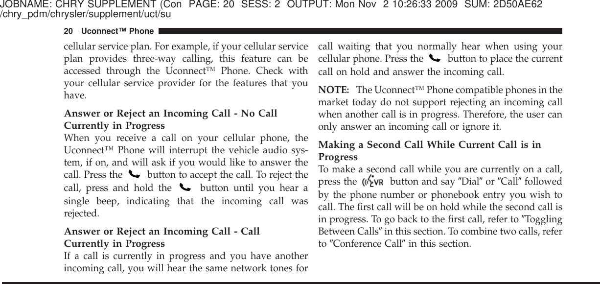 JOBNAME: CHRY SUPPLEMENT (Con PAGE: 20 SESS: 2 OUTPUT: Mon Nov 2 10:26:33 2009 SUM: 2D50AE62/chry_pdm/chrysler/supplement/uct/sucellular service plan. For example, if your cellular serviceplan provides three-way calling, this feature can beaccessed through the Uconnect™ Phone. Check withyour cellular service provider for the features that youhave.Answer or Reject an Incoming Call - No CallCurrently in ProgressWhen you receive a call on your cellular phone, theUconnect™ Phone will interrupt the vehicle audio sys-tem, if on, and will ask if you would like to answer thecall. Press the button to accept the call. To reject thecall, press and hold the button until you hear asingle beep, indicating that the incoming call wasrejected.Answer or Reject an Incoming Call - CallCurrently in ProgressIf a call is currently in progress and you have anotherincoming call, you will hear the same network tones forcall waiting that you normally hear when using yourcellular phone. Press the button to place the currentcall on hold and answer the incoming call.NOTE: The Uconnect™ Phone compatible phones in themarket today do not support rejecting an incoming callwhen another call is in progress. Therefore, the user canonly answer an incoming call or ignore it.Making a Second Call While Current Call is inProgressTo make a second call while you are currently on a call,press the button and say ЉDialЉor ЉCallЉfollowedby the phone number or phonebook entry you wish tocall. The first call will be on hold while the second call isin progress. To go back to the first call, refer to ЉTogglingBetween CallsЉin this section. To combine two calls, referto ЉConference CallЉin this section.20 Uconnect™ Phone