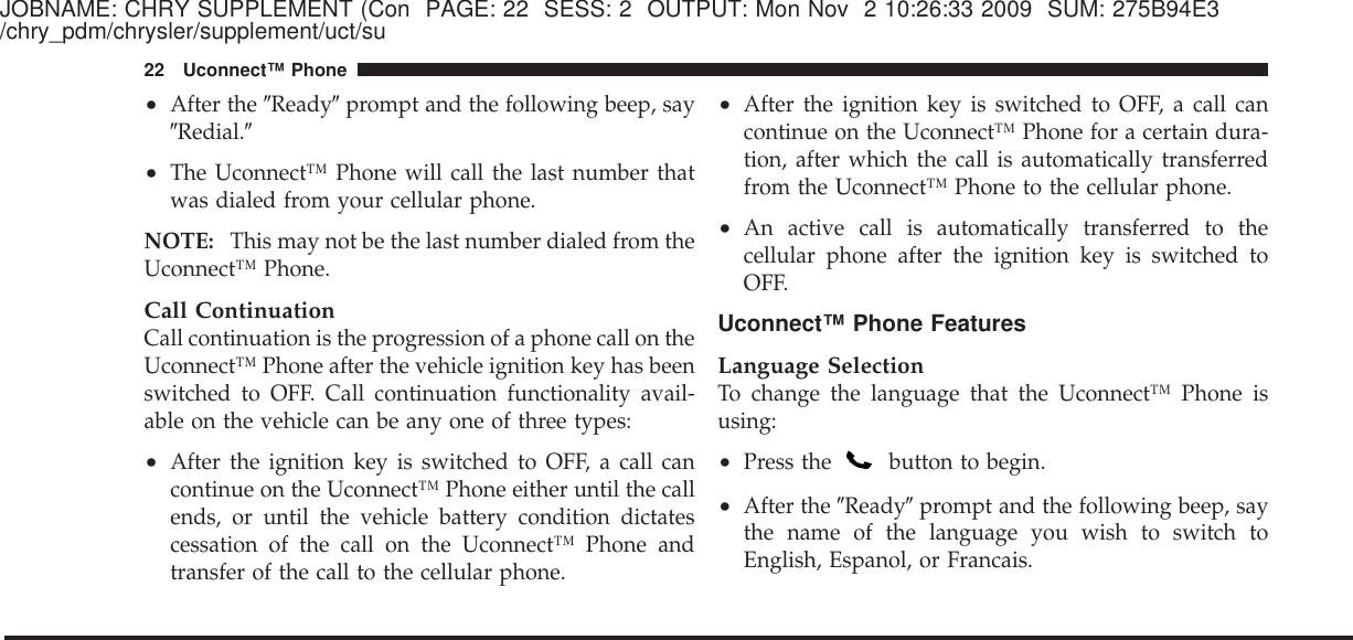 JOBNAME: CHRY SUPPLEMENT (Con PAGE: 22 SESS: 2 OUTPUT: Mon Nov 2 10:26:33 2009 SUM: 275B94E3/chry_pdm/chrysler/supplement/uct/su•After the ЉReadyЉprompt and the following beep, sayЉRedial.Љ•The Uconnect™ Phone will call the last number thatwas dialed from your cellular phone.NOTE: This may not be the last number dialed from theUconnect™ Phone.Call ContinuationCall continuation is the progression of a phone call on theUconnect™ Phone after the vehicle ignition key has beenswitched to OFF. Call continuation functionality avail-able on the vehicle can be any one of three types:•After the ignition key is switched to OFF, a call cancontinue on the Uconnect™ Phone either until the callends, or until the vehicle battery condition dictatescessation of the call on the Uconnect™ Phone andtransfer of the call to the cellular phone.•After the ignition key is switched to OFF, a call cancontinue on the Uconnect™ Phone for a certain dura-tion, after which the call is automatically transferredfrom the Uconnect™ Phone to the cellular phone.•An active call is automatically transferred to thecellular phone after the ignition key is switched toOFF.Uconnect™ Phone FeaturesLanguage SelectionTo change the language that the Uconnect™ Phone isusing:•Press the button to begin.•After the ЉReadyЉprompt and the following beep, saythe name of the language you wish to switch toEnglish, Espanol, or Francais.22 Uconnect™ Phone