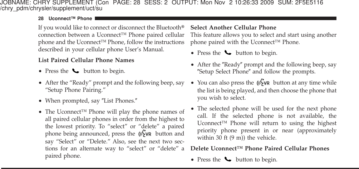 JOBNAME: CHRY SUPPLEMENT (Con PAGE: 28 SESS: 2 OUTPUT: Mon Nov 2 10:26:33 2009 SUM: 2F5E5116/chry_pdm/chrysler/supplement/uct/suIf you would like to connect or disconnect the Bluetooth௡connection between a Uconnect™ Phone paired cellularphone and the Uconnect™ Phone, follow the instructionsdescribed in your cellular phone User’s Manual.List Paired Cellular Phone Names•Press the button to begin.•After the “Ready” prompt and the following beep, say“Setup Phone Pairing.”•When prompted, say ЉList Phones.Љ•The Uconnect™ Phone will play the phone names ofall paired cellular phones in order from the highest tothe lowest priority. To “select” or “delete” a pairedphone being announced, press the button andsay “Select” or “Delete.” Also, see the next two sec-tions for an alternate way to “select” or “delete” apaired phone.Select Another Cellular PhoneThis feature allows you to select and start using anotherphone paired with the Uconnect™ Phone.•Press the button to begin.•After the ЉReadyЉprompt and the following beep, sayЉSetup Select PhoneЉand follow the prompts.•You can also press the button at any time whilethe list is being played, and then choose the phone thatyou wish to select.•The selected phone will be used for the next phonecall. If the selected phone is not available, theUconnect™ Phone will return to using the highestpriority phone present in or near (approximatelywithin 30 ft (9 m)) the vehicle.Delete Uconnect™ Phone Paired Cellular Phones•Press the button to begin.28 Uconnect™ Phone