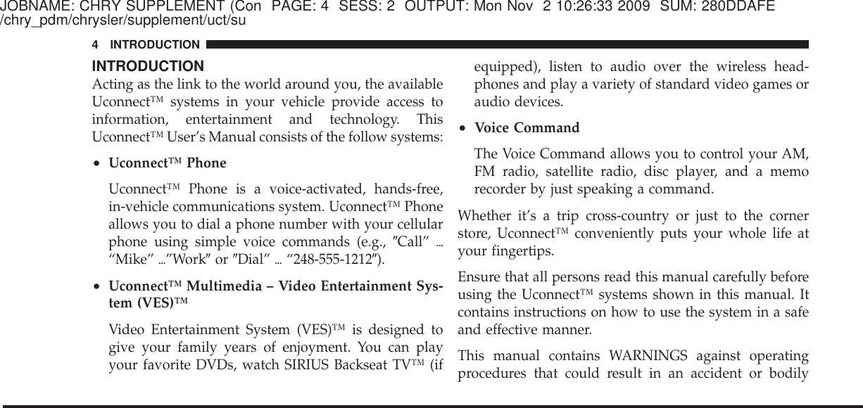JOBNAME: CHRY SUPPLEMENT (Con PAGE: 4 SESS: 2 OUTPUT: Mon Nov 2 10:26:33 2009 SUM: 280DDAFE/chry_pdm/chrysler/supplement/uct/suINTRODUCTIONActing as the link to the world around you, the availableUconnect™ systems in your vehicle provide access toinformation, entertainment and technology. ThisUconnect™ User’s Manual consists of the follow systems:•Uconnect™ PhoneUconnect™ Phone is a voice-activated, hands-free,in-vehicle communications system. Uconnect™ Phoneallows you to dial a phone number with your cellularphone using simple voice commands (e.g., ЉCall” ѧ“Mike” ѧ”WorkЉor ЉDial” ѧ“248-555-1212Љ).•Uconnect™ Multimedia – Video Entertainment Sys-tem (VES)™Video Entertainment System (VES)™ is designed togive your family years of enjoyment. You can playyour favorite DVDs, watch SIRIUS Backseat TV™ (ifequipped), listen to audio over the wireless head-phones and play a variety of standard video games oraudio devices.•Voice CommandThe Voice Command allows you to control your AM,FM radio, satellite radio, disc player, and a memorecorder by just speaking a command.Whether it’s a trip cross-country or just to the cornerstore, Uconnect™ conveniently puts your whole life atyour fingertips.Ensure that all persons read this manual carefully beforeusing the Uconnect™ systems shown in this manual. Itcontains instructions on how to use the system in a safeand effective manner.This manual contains WARNINGS against operatingprocedures that could result in an accident or bodily4 INTRODUCTION