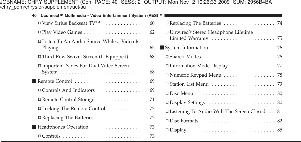 JOBNAME: CHRY SUPPLEMENT (Con PAGE: 40 SESS: 2 OUTPUT: Mon Nov 2 10:26:33 2009 SUM: 2956B4BA/chry_pdm/chrysler/supplement/uct/su▫View Sirius Backseat TV™ ............... 60▫Play Video Games ..................... 62▫Listen To An Audio Source While a Video IsPlaying ............................ 65▫Third Row Swivel Screen (If Equipped) ...... 68▫Important Notes For Dual Video ScreenSystem ............................. 68ⅥRemote Control ........................ 69▫Controls And Indicators ................ 69▫Remote Control Storage ................. 71▫Locking The Remote Control ............. 72▫Replacing The Batteries ................. 72ⅥHeadphones Operation .................. 73▫Controls ............................ 73▫Replacing The Batteries ................. 74▫Unwired௡Stereo Headphone LifetimeLimited Warranty ..................... 75ⅥSystem Information ..................... 76▫Shared Modes ....................... 76▫Information Mode Display ............... 77▫Numeric Keypad Menu ................. 78▫Station List Menu ..................... 79▫Disc Menu .......................... 80▫Display Settings ...................... 80▫Listening To Audio With The Screen Closed . . 81▫Disc Formats ........................ 82▫Display ............................ 8540 Uconnect™ Multimedia - Video Entertainment System (VES)™