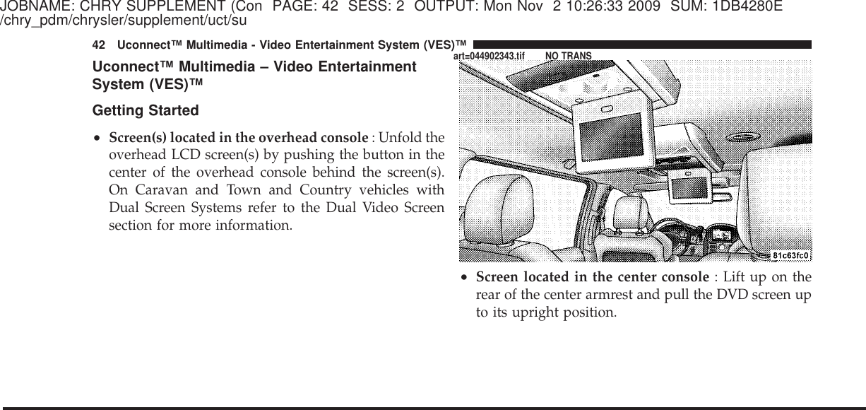 JOBNAME: CHRY SUPPLEMENT (Con PAGE: 42 SESS: 2 OUTPUT: Mon Nov 2 10:26:33 2009 SUM: 1DB4280E/chry_pdm/chrysler/supplement/uct/suUconnect™ Multimedia – Video EntertainmentSystem (VES)™Getting Started•Screen(s) located in the overhead console : Unfold theoverhead LCD screen(s) by pushing the button in thecenter of the overhead console behind the screen(s).On Caravan and Town and Country vehicles withDual Screen Systems refer to the Dual Video Screensection for more information.•Screen located in the center console : Lift up on therear of the center armrest and pull the DVD screen upto its upright position.42 Uconnect™ Multimedia - Video Entertainment System (VES)™art=044902343.tif NO TRANS