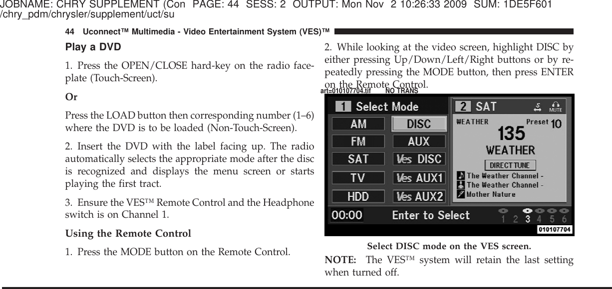 JOBNAME: CHRY SUPPLEMENT (Con PAGE: 44 SESS: 2 OUTPUT: Mon Nov 2 10:26:33 2009 SUM: 1DE5F601/chry_pdm/chrysler/supplement/uct/suPlay a DVD1. Press the OPEN/CLOSE hard-key on the radio face-plate (Touch-Screen).OrPress the LOAD button then corresponding number (1–6)where the DVD is to be loaded (Non-Touch-Screen).2. Insert the DVD with the label facing up. The radioautomatically selects the appropriate mode after the discis recognized and displays the menu screen or startsplaying the first tract.3. Ensure the VES™ Remote Control and the Headphoneswitch is on Channel 1.Using the Remote Control1. Press the MODE button on the Remote Control.2. While looking at the video screen, highlight DISC byeither pressing Up/Down/Left/Right buttons or by re-peatedly pressing the MODE button, then press ENTERon the Remote Control.NOTE: The VES™ system will retain the last settingwhen turned off.Select DISC mode on the VES screen.44 Uconnect™ Multimedia - Video Entertainment System (VES)™art=010107704.tif NO TRANS