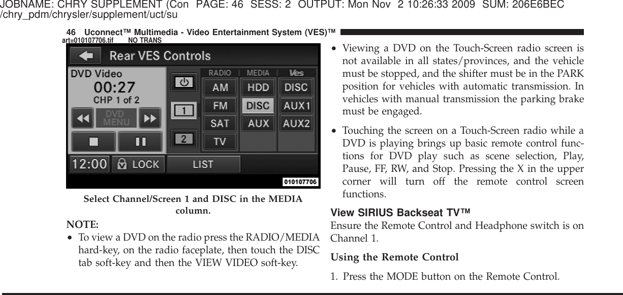 JOBNAME: CHRY SUPPLEMENT (Con PAGE: 46 SESS: 2 OUTPUT: Mon Nov 2 10:26:33 2009 SUM: 206E6BEC/chry_pdm/chrysler/supplement/uct/suNOTE:•To view a DVD on the radio press the RADIO/MEDIAhard-key, on the radio faceplate, then touch the DISCtab soft-key and then the VIEW VIDEO soft-key.•Viewing a DVD on the Touch-Screen radio screen isnot available in all states/provinces, and the vehiclemust be stopped, and the shifter must be in the PARKposition for vehicles with automatic transmission. Invehicles with manual transmission the parking brakemust be engaged.•Touching the screen on a Touch-Screen radio while aDVD is playing brings up basic remote control func-tions for DVD play such as scene selection, Play,Pause, FF, RW, and Stop. Pressing the X in the uppercorner will turn off the remote control screenfunctions.View SIRIUS Backseat TV™Ensure the Remote Control and Headphone switch is onChannel 1.Using the Remote Control1. Press the MODE button on the Remote Control.Select Channel/Screen 1 and DISC in the MEDIAcolumn.46 Uconnect™ Multimedia - Video Entertainment System (VES)™art=010107706.tif NO TRANS