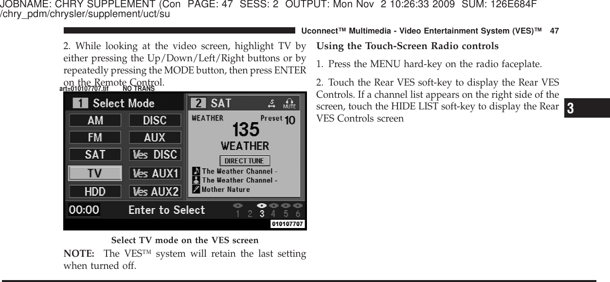 JOBNAME: CHRY SUPPLEMENT (Con PAGE: 47 SESS: 2 OUTPUT: Mon Nov 2 10:26:33 2009 SUM: 126E684F/chry_pdm/chrysler/supplement/uct/su2. While looking at the video screen, highlight TV byeither pressing the Up/Down/Left/Right buttons or byrepeatedly pressing the MODE button, then press ENTERon the Remote Control.NOTE: The VES™ system will retain the last settingwhen turned off.Using the Touch-Screen Radio controls1. Press the MENU hard-key on the radio faceplate.2. Touch the Rear VES soft-key to display the Rear VESControls. If a channel list appears on the right side of thescreen, touch the HIDE LIST soft-key to display the RearVES Controls screenSelect TV mode on the VES screen3Uconnect™ Multimedia - Video Entertainment System (VES)™ 47art=010107707.tif NO TRANS