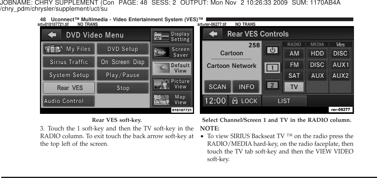 JOBNAME: CHRY SUPPLEMENT (Con PAGE: 48 SESS: 2 OUTPUT: Mon Nov 2 10:26:33 2009 SUM: 1170AB4A/chry_pdm/chrysler/supplement/uct/su3. Touch the 1 soft-key and then the TV soft-key in theRADIO column. To exit touch the back arrow soft-key atthe top left of the screen.NOTE:•To view SIRIUS Backseat TV ™ on the radio press theRADIO/MEDIA hard-key, on the radio faceplate, thentouch the TV tab soft-key and then the VIEW VIDEOsoft-key.Rear VES soft-key. Select Channel/Screen 1 and TV in the RADIO column.48 Uconnect™ Multimedia - Video Entertainment System (VES)™art=010107721.tif NO TRANS art=rer-06277.tif NO TRANS