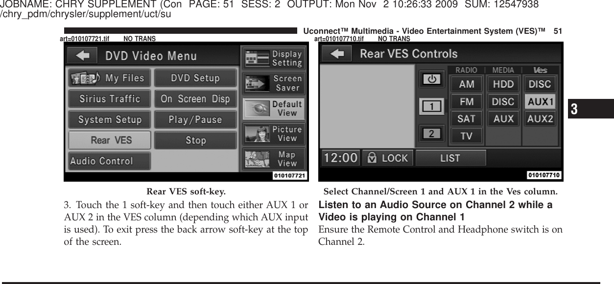 JOBNAME: CHRY SUPPLEMENT (Con PAGE: 51 SESS: 2 OUTPUT: Mon Nov 2 10:26:33 2009 SUM: 12547938/chry_pdm/chrysler/supplement/uct/su3. Touch the 1 soft-key and then touch either AUX 1 orAUX 2 in the VES column (depending which AUX inputis used). To exit press the back arrow soft-key at the topof the screen.Listen to an Audio Source on Channel 2 while aVideo is playing on Channel 1Ensure the Remote Control and Headphone switch is onChannel 2.Rear VES soft-key. Select Channel/Screen 1 and AUX 1 in the Ves column.3Uconnect™ Multimedia - Video Entertainment System (VES)™ 51art=010107721.tif NO TRANS art=010107710.tif NO TRANS