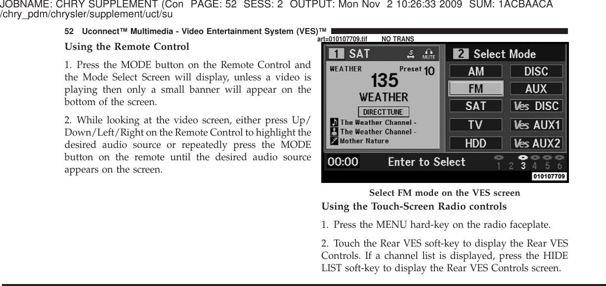 JOBNAME: CHRY SUPPLEMENT (Con PAGE: 52 SESS: 2 OUTPUT: Mon Nov 2 10:26:33 2009 SUM: 1ACBAACA/chry_pdm/chrysler/supplement/uct/suUsing the Remote Control1. Press the MODE button on the Remote Control andthe Mode Select Screen will display, unless a video isplaying then only a small banner will appear on thebottom of the screen.2. While looking at the video screen, either press Up/Down/Left/Right on the Remote Control to highlight thedesired audio source or repeatedly press the MODEbutton on the remote until the desired audio sourceappears on the screen.Using the Touch-Screen Radio controls1. Press the MENU hard-key on the radio faceplate.2. Touch the Rear VES soft-key to display the Rear VESControls. If a channel list is displayed, press the HIDELIST soft-key to display the Rear VES Controls screen.Select FM mode on the VES screen52 Uconnect™ Multimedia - Video Entertainment System (VES)™art=010107709.tif NO TRANS