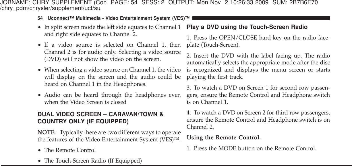 JOBNAME: CHRY SUPPLEMENT (Con PAGE: 54 SESS: 2 OUTPUT: Mon Nov 2 10:26:33 2009 SUM: 2B7B6E70/chry_pdm/chrysler/supplement/uct/su•In split screen mode the left side equates to Channel 1and right side equates to Channel 2.•If a video source is selected on Channel 1, thenChannel 2 is for audio only. Selecting a video source(DVD) will not show the video on the screen.•When selecting a video source on Channel 1, the videowill display on the screen and the audio could beheard on Channel 1 in the Headphones.•Audio can be heard through the headphones evenwhen the Video Screen is closedDUAL VIDEO SCREEN – CARAVAN/TOWN &amp;COUNTRY ONLY (IF EQUIPPED)NOTE: Typically there are two different ways to operatethe features of the Video Entertainment System (VES)™.•The Remote Control•The Touch-Screen Radio (If Equipped)Play a DVD using the Touch-Screen Radio1. Press the OPEN/CLOSE hard-key on the radio face-plate (Touch-Screen).2. Insert the DVD with the label facing up. The radioautomatically selects the appropriate mode after the discis recognized and displays the menu screen or startsplaying the first track.3. To watch a DVD on Screen 1 for second row passen-gers, ensure the Remote Control and Headphone switchis on Channel 1.4. To watch a DVD on Screen 2 for third row passengers,ensure the Remote Control and Headphone switch is onChannel 2.Using the Remote Control.1. Press the MODE button on the Remote Control.54 Uconnect™ Multimedia - Video Entertainment System (VES)™