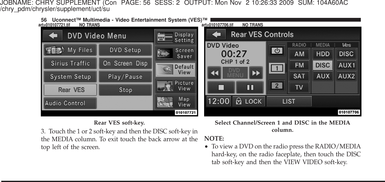 JOBNAME: CHRY SUPPLEMENT (Con PAGE: 56 SESS: 2 OUTPUT: Mon Nov 2 10:26:33 2009 SUM: 104A60AC/chry_pdm/chrysler/supplement/uct/su3. Touch the 1 or 2 soft-key and then the DISC soft-key inthe MEDIA column. To exit touch the back arrow at thetop left of the screen.NOTE:•To view a DVD on the radio press the RADIO/MEDIAhard-key, on the radio faceplate, then touch the DISCtab soft-key and then the VIEW VIDEO soft-key.Rear VES soft-key. Select Channel/Screen 1 and DISC in the MEDIAcolumn.56 Uconnect™ Multimedia - Video Entertainment System (VES)™art=010107721.tif NO TRANS art=010107706.tif NO TRANS