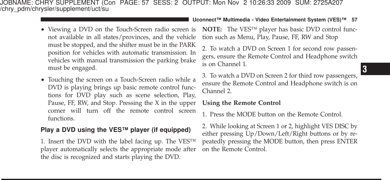 JOBNAME: CHRY SUPPLEMENT (Con PAGE: 57 SESS: 2 OUTPUT: Mon Nov 2 10:26:33 2009 SUM: 2725A207/chry_pdm/chrysler/supplement/uct/su•Viewing a DVD on the Touch-Screen radio screen isnot available in all states/provinces, and the vehiclemust be stopped, and the shifter must be in the PARKposition for vehicles with automatic transmission. Invehicles with manual transmission the parking brakemust be engaged.•Touching the screen on a Touch-Screen radio while aDVD is playing brings up basic remote control func-tions for DVD play such as scene selection, Play,Pause, FF, RW, and Stop. Pressing the X in the uppercorner will turn off the remote control screenfunctions.Play a DVD using the VES™ player (if equipped)1. Insert the DVD with the label facing up. The VES™player automatically selects the appropriate mode afterthe disc is recognized and starts playing the DVD.NOTE: The VES™ player has basic DVD control func-tion such as Menu, Play, Pause, FF, RW and Stop2. To watch a DVD on Screen 1 for second row passen-gers, ensure the Remote Control and Headphone switchis on Channel 1.3. To watch a DVD on Screen 2 for third row passengers,ensure the Remote Control and Headphone switch is onChannel 2.Using the Remote Control1. Press the MODE button on the Remote Control.2. While looking at Screen 1 or 2, highlight VES DISC byeither pressing Up/Down/Left/Right buttons or by re-peatedly pressing the MODE button, then press ENTERon the Remote Control.3Uconnect™ Multimedia - Video Entertainment System (VES)™ 57