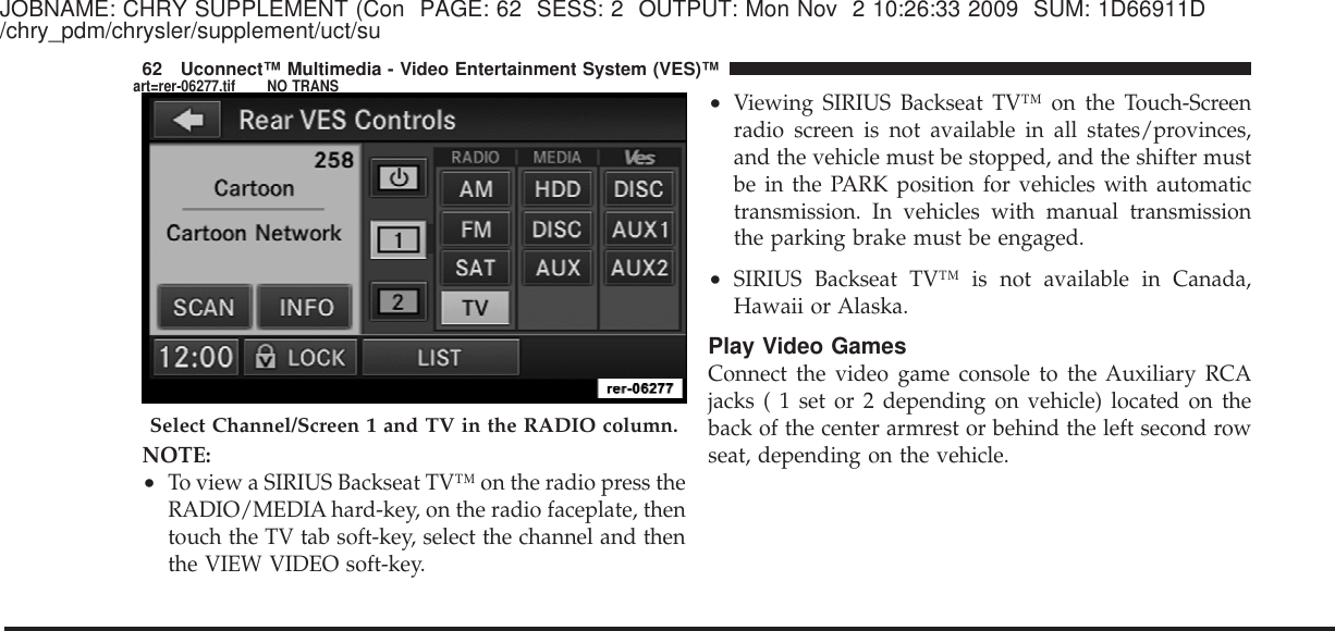 JOBNAME: CHRY SUPPLEMENT (Con PAGE: 62 SESS: 2 OUTPUT: Mon Nov 2 10:26:33 2009 SUM: 1D66911D/chry_pdm/chrysler/supplement/uct/suNOTE:•To view a SIRIUS Backseat TV™ on the radio press theRADIO/MEDIA hard-key, on the radio faceplate, thentouch the TV tab soft-key, select the channel and thenthe VIEW VIDEO soft-key.•Viewing SIRIUS Backseat TV™ on the Touch-Screenradio screen is not available in all states/provinces,and the vehicle must be stopped, and the shifter mustbe in the PARK position for vehicles with automatictransmission. In vehicles with manual transmissionthe parking brake must be engaged.•SIRIUS Backseat TV™ is not available in Canada,Hawaii or Alaska.Play Video GamesConnect the video game console to the Auxiliary RCAjacks ( 1 set or 2 depending on vehicle) located on theback of the center armrest or behind the left second rowseat, depending on the vehicle.Select Channel/Screen 1 and TV in the RADIO column.62 Uconnect™ Multimedia - Video Entertainment System (VES)™art=rer-06277.tif NO TRANS