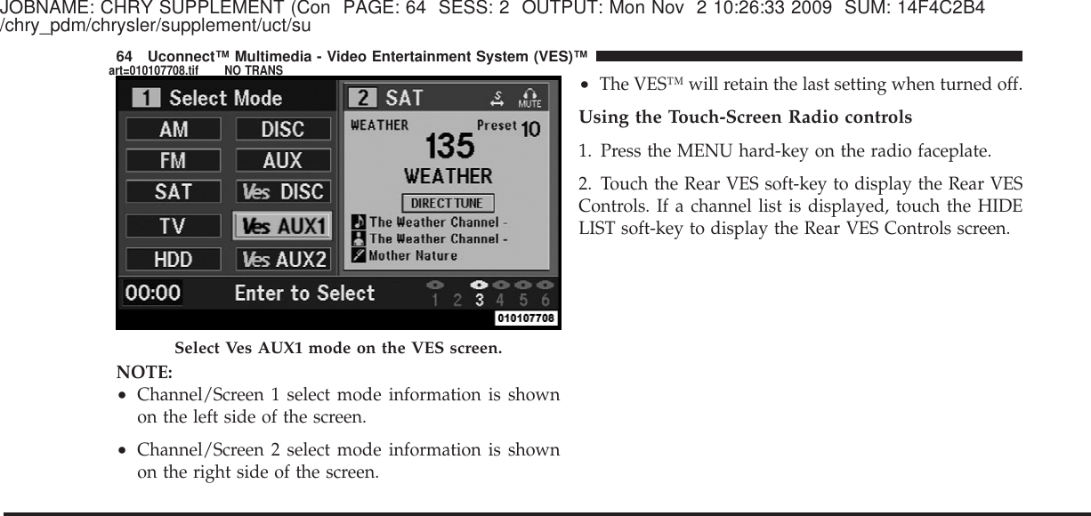 JOBNAME: CHRY SUPPLEMENT (Con PAGE: 64 SESS: 2 OUTPUT: Mon Nov 2 10:26:33 2009 SUM: 14F4C2B4/chry_pdm/chrysler/supplement/uct/suNOTE:•Channel/Screen 1 select mode information is shownon the left side of the screen.•Channel/Screen 2 select mode information is shownon the right side of the screen.•The VES™ will retain the last setting when turned off.Using the Touch-Screen Radio controls1. Press the MENU hard-key on the radio faceplate.2. Touch the Rear VES soft-key to display the Rear VESControls. If a channel list is displayed, touch the HIDELIST soft-key to display the Rear VES Controls screen.Select Ves AUX1 mode on the VES screen.64 Uconnect™ Multimedia - Video Entertainment System (VES)™art=010107708.tif NO TRANS