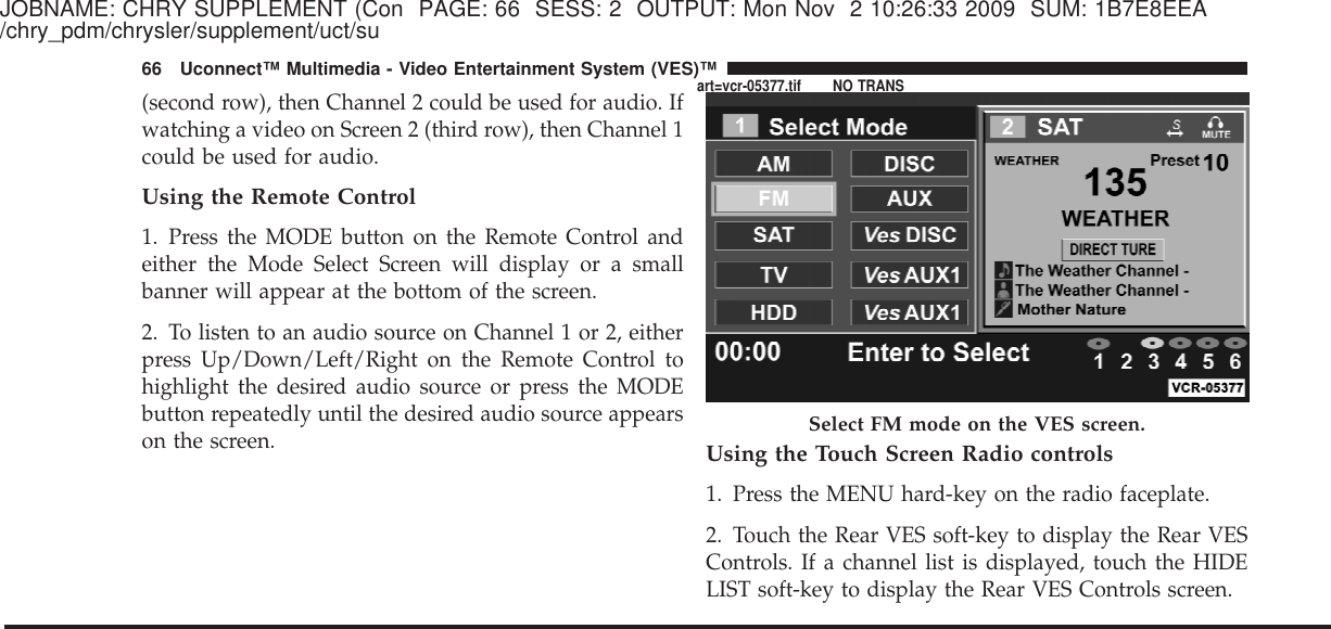 JOBNAME: CHRY SUPPLEMENT (Con PAGE: 66 SESS: 2 OUTPUT: Mon Nov 2 10:26:33 2009 SUM: 1B7E8EEA/chry_pdm/chrysler/supplement/uct/su(second row), then Channel 2 could be used for audio. Ifwatching a video on Screen 2 (third row), then Channel 1could be used for audio.Using the Remote Control1. Press the MODE button on the Remote Control andeither the Mode Select Screen will display or a smallbanner will appear at the bottom of the screen.2. To listen to an audio source on Channel 1 or 2, eitherpress Up/Down/Left/Right on the Remote Control tohighlight the desired audio source or press the MODEbutton repeatedly until the desired audio source appearson the screen.Using the Touch Screen Radio controls1. Press the MENU hard-key on the radio faceplate.2. Touch the Rear VES soft-key to display the Rear VESControls. If a channel list is displayed, touch the HIDELIST soft-key to display the Rear VES Controls screen.Select FM mode on the VES screen.66 Uconnect™ Multimedia - Video Entertainment System (VES)™art=vcr-05377.tif NO TRANS