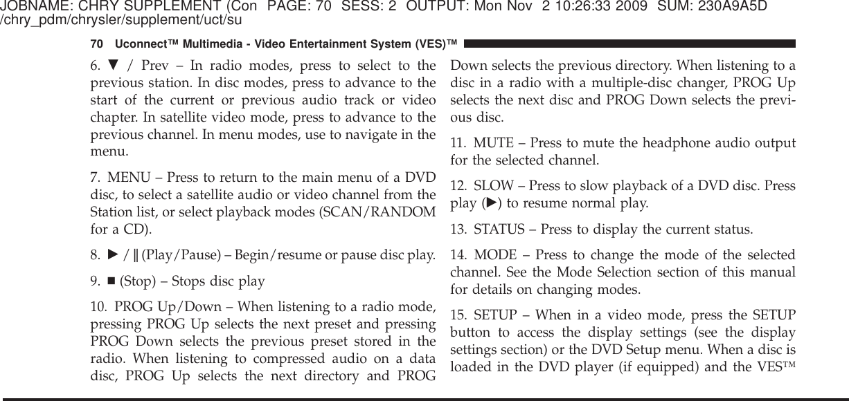 JOBNAME: CHRY SUPPLEMENT (Con PAGE: 70 SESS: 2 OUTPUT: Mon Nov 2 10:26:33 2009 SUM: 230A9A5D/chry_pdm/chrysler/supplement/uct/su6. ᭢/ Prev – In radio modes, press to select to theprevious station. In disc modes, press to advance to thestart of the current or previous audio track or videochapter. In satellite video mode, press to advance to theprevious channel. In menu modes, use to navigate in themenu.7. MENU – Press to return to the main menu of a DVDdisc, to select a satellite audio or video channel from theStation list, or select playback modes (SCAN/RANDOMfor a CD).8. ᭤/ሻ(Play/Pause) – Begin/resume or pause disc play.9. Ⅲ(Stop) – Stops disc play10. PROG Up/Down – When listening to a radio mode,pressing PROG Up selects the next preset and pressingPROG Down selects the previous preset stored in theradio. When listening to compressed audio on a datadisc, PROG Up selects the next directory and PROGDown selects the previous directory. When listening to adisc in a radio with a multiple-disc changer, PROG Upselects the next disc and PROG Down selects the previ-ous disc.11. MUTE – Press to mute the headphone audio outputfor the selected channel.12. SLOW – Press to slow playback of a DVD disc. Pressplay (᭤) to resume normal play.13. STATUS – Press to display the current status.14. MODE – Press to change the mode of the selectedchannel. See the Mode Selection section of this manualfor details on changing modes.15. SETUP – When in a video mode, press the SETUPbutton to access the display settings (see the displaysettings section) or the DVD Setup menu. When a disc isloaded in the DVD player (if equipped) and the VES™70 Uconnect™ Multimedia - Video Entertainment System (VES)™