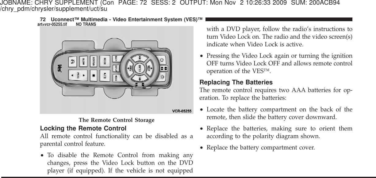 JOBNAME: CHRY SUPPLEMENT (Con PAGE: 72 SESS: 2 OUTPUT: Mon Nov 2 10:26:33 2009 SUM: 200ACB94/chry_pdm/chrysler/supplement/uct/suLocking the Remote ControlAll remote control functionality can be disabled as aparental control feature.•To disable the Remote Control from making anychanges, press the Video Lock button on the DVDplayer (if equipped). If the vehicle is not equippedwith a DVD player, follow the radio’s instructions toturn Video Lock on. The radio and the video screen(s)indicate when Video Lock is active.•Pressing the Video Lock again or turning the ignitionOFF turns Video Lock OFF and allows remote controloperation of the VES™.Replacing The BatteriesThe remote control requires two AAA batteries for op-eration. To replace the batteries:•Locate the battery compartment on the back of theremote, then slide the battery cover downward.•Replace the batteries, making sure to orient themaccording to the polarity diagram shown.•Replace the battery compartment cover.The Remote Control Storage72 Uconnect™ Multimedia - Video Entertainment System (VES)™art=vcr-05255.tif NO TRANS