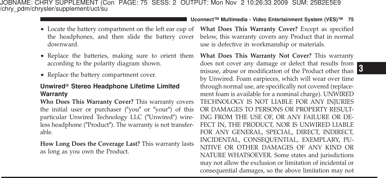 JOBNAME: CHRY SUPPLEMENT (Con PAGE: 75 SESS: 2 OUTPUT: Mon Nov 2 10:26:33 2009 SUM: 25B2E5E9/chry_pdm/chrysler/supplement/uct/su•Locate the battery compartment on the left ear cup ofthe headphones, and then slide the battery coverdownward.•Replace the batteries, making sure to orient themaccording to the polarity diagram shown.•Replace the battery compartment cover.UnwiredாStereo Headphone Lifetime LimitedWarrantyWho Does This Warranty Cover? This warranty coversthe initial user or purchaser (ЉyouЉor ЉyourЉ) of thisparticular Unwired Technology LLC (ЉUnwiredЉ) wire-less headphone (ЉProductЉ). The warranty is not transfer-able.How Long Does the Coverage Last? This warranty lastsas long as you own the Product.What Does This Warranty Cover? Except as specifiedbelow, this warranty covers any Product that in normaluse is defective in workmanship or materials.What Does This Warranty Not Cover? This warrantydoes not cover any damage or defect that results frommisuse, abuse or modification of the Product other thanby Unwired. Foam earpieces, which will wear over timethrough normal use, are specifically not covered (replace-ment foam is available for a nominal charge). UNWIREDTECHNOLOGY IS NOT LIABLE FOR ANY INJURIESOR DAMAGES TO PERSONS OR PROPERTY RESULT-ING FROM THE USE OF, OR ANY FAILURE OR DE-FECT IN, THE PRODUCT, NOR IS UNWIRED LIABLEFOR ANY GENERAL, SPECIAL, DIRECT, INDIRECT,INCIDENTAL, CONSEQUENTIAL, EXEMPLARY, PU-NITIVE OR OTHER DAMAGES OF ANY KIND ORNATURE WHATSOEVER. Some states and jurisdictionsmay not allow the exclusion or limitation of incidental orconsequential damages, so the above limitation may not3Uconnect™ Multimedia - Video Entertainment System (VES)™ 75